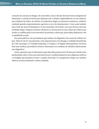 Mapa da Violência 2012: os noVos padrões da Violência HoMicida no brasil



cremento do consumo de drogas e do narcotráfico; não se fala das diversas formas emergentes de
dominação e controle territorial que disputam com o Estado a legitimidade do uso da violência,
seja resultante do tráfico, de milícias, de madeireiras ilegais ou interesses econômicos e políticos
rondando grandes empreendimentos agrícolas no arco do desmatamento. Como assim também
não se fala das áreas de biopirataria, ou dos municípios de fronteira com suas diversas rotas das
atividades ilegais. Tampouco fazemos referência ao enorme peso de uma cultura da violência que
resolve os conflitos pela via do extermínio do próximo, cultura que, pelos dados disponíveis, está
se espalhando no país.
    Em outras palavras, não pretendemos aqui realizar um diagnóstico das causas da violência no
país. Além de não ter essa pretensão, seria impossível para nós abranger a realidade diversificada
de 5.565 municípios, 27 Unidades Federadas, 27 Capitais e 33 Regiões Metropolitanas. De forma
bem mais modesta, pretendemos fornecer informações em condições de subsidiar objetivamente
esse diagnóstico.
    Assim, esperamos que as informações aqui oferecidas possam servir de base para estudos mais
aprofundados sobre o tema, para discussões locais e, fundamentalmente, para diagramar políticas
e estratégias que permitam reverter o quadro observado. Se conseguirmos atingir esse modesto
objetivo, teremos justificado o esforço realizado.




                                                                                                  9
 