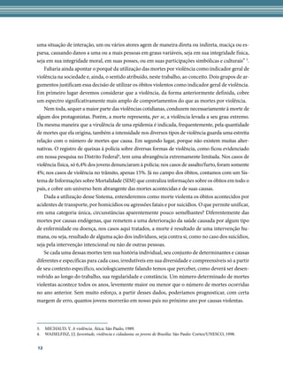 uma situação de interação, um ou vários atores agem de maneira direta ou indireta, maciça ou es-
parsa, causando danos a uma ou a mais pessoas em graus variáveis, seja em sua integridade física,
seja em sua integridade moral, em suas posses, ou em suas participações simbólicas e culturais” 3.
    Faltaria ainda apontar o porquê da utilização das mortes por violência como indicador geral de
violência na sociedade e, ainda, o sentido atribuído, neste trabalho, ao conceito. Dois grupos de ar-
gumentos justificam essa decisão de utilizar os óbitos violentos como indicador geral de violência.
Em primeiro lugar devemos considerar que a violência, da forma anteriormente definida, cobre
um espectro significativamente mais amplo de comportamentos do que as mortes por violência.
    Nem toda, sequer a maior parte das violências cotidianas, conduzem necessariamente à morte de
algum dos protagonistas. Porém, a morte representa, per se, a violência levada a seu grau extremo.
Da mesma maneira que a virulência de uma epidemia é indicada, frequentemente, pela quantidade
de mortes que ela origina, também a intensidade nos diversos tipos de violência guarda uma estreita
relação com o número de mortes que causa. Em segundo lugar, porque não existem muitas alter-
nativas. O registro de queixas à polícia sobre diversas formas de violência, como ficou evidenciado
em nossa pesquisa no Distrito Federal4, tem uma abrangência extremamente limitada. Nos casos de
violência física, só 6,4% dos jovens denunciaram à polícia; nos casos de assalto/furto, foram somente
4%; nos casos de violência no trânsito, apenas 15%. Já no campo dos óbitos, contamos com um Sis-
tema de Informações sobre Mortalidade (SIM) que centraliza informações sobre os óbitos em todo o
país, e cobre um universo bem abrangente das mortes acontecidas e de suas causas.
    Dada a utilização desse Sistema, entenderemos como morte violenta os óbitos acontecidos por
acidentes de transporte, por homicídios ou agressões fatais e por suicídios. O que permite unificar,
em uma categoria única, circunstâncias aparentemente pouco semelhantes? Diferentemente das
mortes por causas endógenas, que remetem a uma deterioração da saúde causada por algum tipo
de enfermidade ou doença, nos casos aqui tratados, a morte é resultado de uma intervenção hu-
mana, ou seja, resultado de alguma ação dos indivíduos, seja contra si, como no caso dos suicídios,
seja pela intervenção intencional ou não de outras pessoas.
    Se cada uma dessas mortes tem sua história individual, seu conjunto de determinantes e causas
diferentes e específicas para cada caso, irredutíveis em sua diversidade e compreensíveis só a partir
de seu contexto específico, sociologicamente falando temos que perceber, como deverá ser desen-
volvido ao longo do trabalho, sua regularidade e constância. Um número determinado de mortes
violentas acontece todos os anos, levemente maior ou menor que o número de mortes ocorridas
no ano anterior. Sem muito esforço, a partir desses dados, poderíamos prognosticar, com certa
margem de erro, quantos jovens morrerão em nosso país no próximo ano por causas violentas.




3.   MICHAUD, Y. A violência. Ática: São Paulo, 1989.
4.   WAISELFISZ, J.J. Juventude, violência e cidadania: os jovens de Brasília. São Paulo: Cortez/UNESCO, 1998.


12
 