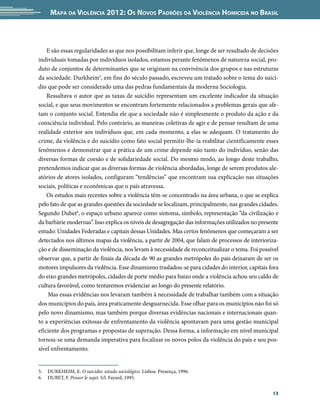 Mapa da Violência 2012: os noVos padrões da Violência HoMicida no Brasil



    E são essas regularidades as que nos possibilitam inferir que, longe de ser resultado de decisões
individuais tomadas por indivíduos isolados, estamos perante fenômenos de natureza social, pro-
duto de conjuntos de determinantes que se originam na convivência dos grupos e nas estruturas
da sociedade. Durkheim5, em fins do século passado, escreveu um tratado sobre o tema do suicí-
dio que pode ser considerado uma das pedras fundamentais da moderna Sociologia.
    Ressaltava o autor que as taxas de suicídio representam um excelente indicador da situação
social, e que seus movimentos se encontram fortemente relacionados a problemas gerais que afe-
tam o conjunto social. Entendia ele que a sociedade não é simplesmente o produto da ação e da
consciência individual. Pelo contrário, as maneiras coletivas de agir e de pensar resultam de uma
realidade exterior aos indivíduos que, em cada momento, a elas se adequam. O tratamento do
crime, da violência e do suicídio como fato social permitir-lhe-ia reabilitar cientificamente esses
fenômenos e demonstrar que a prática de um crime depende não tanto do indivíduo, senão das
diversas formas de coesão e de solidariedade social. Do mesmo modo, ao longo deste trabalho,
pretendemos indicar que as diversas formas de violência abordadas, longe de serem produtos ale-
atórios de atores isolados, configuram “tendências” que encontram sua explicação nas situações
sociais, políticas e econômicas que o país atravessa.
    Os estudos mais recentes sobre a violência têm-se concentrado na área urbana, o que se explica
pelo fato de que as grandes questões da sociedade se localizam, principalmente, nas grandes cidades.
Segundo Dubet6, o espaço urbano aparece como sintoma, símbolo, representação “da civilização e
da barbárie modernas”. Isso explica os níveis de desagregação das informações utilizados no presente
estudo: Unidades Federadas e capitais dessas Unidades. Mas certos fenômenos que começaram a ser
detectados nos últimos mapas da violência, a partir de 2004, que falam de processos de interioriza-
ção e de disseminação da violência, nos levam à necessidade de reconceitualizar o tema. Foi possível
observar que, a partir de finais da década de 90 as grandes metrópoles do país deixaram de ser os
motores impulsores da violência. Esse dinamismo trasladou-se para cidades do interior, capitais fora
do eixo grandes metrópoles, cidades de porte médio para baixo onde a violência achou seu caldo de
cultura favorável, como tentaremos evidenciar ao longo do presente relatório.
    Mas essas evidências nos levaram também à necessidade de trabalhar também com a situação
dos municípios do país, área praticamente desguarnecida. Esse olhar para os municípios não foi só
pelo novo dinamismo, mas também porque diversas evidências nacionais e internacionais quan-
to a experiências exitosas de enfrentamento da violência apontavam para uma gestão municipal
eficiente dos programas e propostas de superação. Dessa forma, a informação em nível municipal
tornou-se uma demanda imperativa para focalizar os novos polos da violência do país e seu pos-
sível enfrentamento.


5.   DURKHEIM, E. O suicídio: estudo sociológico. Lisboa: Presença, 1996.
6.   DUBET, F. Penser le sujet. S/l. Fayard, 1995.


                                                                                                  13
 