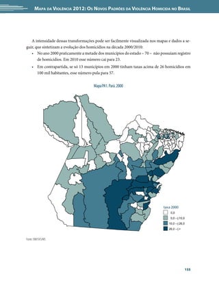 Mapa da Violência 2012: os noVos padrões da Violência HoMicida no Brasil




   A intensidade dessas transformações pode ser facilmente visualizada nos mapas e dados a se-
guir, que sintetizam a evolução dos homicídios na década 2000/2010:
   • No ano 2000 praticamente a metade dos municípios do estado – 70 – não possuíam registro
       de homicídios. Em 2010 esse número cai para 23.
    • Em contrapartida, se só 13 municípios em 2000 tinham taxas acima de 26 homicídios em
      100 mil habitantes, esse número pula para 57.


                                      Mapa PA1. Pará. 2000




                                                                              taxa 2000
                                                                                  0,0
                                                                                  0,0 --| 10,0
                                                                                 10,0 --| 26,0
                                                                                 26,0 --| +


Fonte: SIM/SVS/MS




                                                                                                 155
 