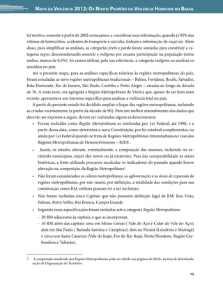 Mapa da Violência 2012: os noVos padrões da Violência HoMicida no Brasil



tal motivo, somente a partir de 2002 começamos a considerar essa informação, quando já 92% das
vítimas de homicídios, acidentes de transporte e suicídio, tinham a informação de raça/cor. Além
disso, para simplificar as análises, as categorias preto e pardo foram somadas para constituir a ca-
tegoria negro, desconsiderando amarelo e indígena por escassa participação na população (entre
ambas, menos de 0,5%). Só vamos utilizar, pela sua relevância, a categoria indígena ao analisar os
suicídios no país.
    Até o presente mapa, para as análises específicas relativas às regiões metropolitanas do país,
foram estudadas as nove regiões metropolitanas tradicionais – Belém, Fortaleza, Recife, Salvador,
Belo Horizonte, Rio de Janeiro, São Paulo, Curitiba e Porto Alegre – criadas ao longo da década
de 70. A essas nove, era agregada a Região Metropolitana de Vitória que, apesar de ser bem mais
recente, apresentava um interesse específico para analisar a violência letal no país.
    A partir do presente estudo foi decidido ampliar o leque das regiões metropolitanas, incluindo
as criadas recentemente (a partir da década de 90). Para um melhor entendimento dos dados que
deverão ser expostos a seguir, devem ser realizados alguns esclarecimentos:
    • Foram incluídas como Região Metropolitana as instituídas por Lei Federal, até 1988, e a
       partir dessa data, como determina a nova Constituição, por lei estadual complementar, ou
       ainda por Lei Federal quando se trata de Regiões Metropolitanas interestaduais no caso das
       Regiões Metropolitanas de Desenvolvimento – RIDE.
     •     Assim, os estados alteram, eventualmente, a composição das mesmas, incluindo ou ex-
          cluindo municípios, sejam eles novos ou já existentes. Para dar comparabilidade às séries
          históricas, a fonte utilizada procurou recalcular os indicadores do passado quando houve
          alteração na composição da Região Metropolitana7.
     • Não foram considerados os colares metropolitanos, as aglomerações e as áreas de expansão de
       regiões metropolitanas, por não reunir, por definição, a totalidade das condições para sua
       constituição como RM, embora possam vir a ser no futuro.
     • Não foram incluídas cinco Capitais que não possuem definição legal de RM: Boa Vista,
       Palmas, Porto Velho, Rio Branco, Campo Grande.
     • Segundo essas especificações foram incluídas sob a categoria Região Metropolitana:
          - 20 RM adjacentes às capitais, e que as incorporam.
          - 10 RM além das capitais: uma em Minas Gerais ( Vale do Aço e Colar do Vale do Aço);
            dois em São Paulo ( Baixada Santista e Campinas); dois no Paraná (Londrina e Maringá)
            e cinco em Santa Catarina (Vale do Itajaí, Foz do Rio Itajaí, Norte/Nordeste, Região Car-
            bonífera e Tubarão).


7.    A composição atualizada das Regiões Metropolitanas pode ser obtida nas páginas do IBGE, na área de downloads,
     seção de Organização do Território.


                                                                                                                15
 