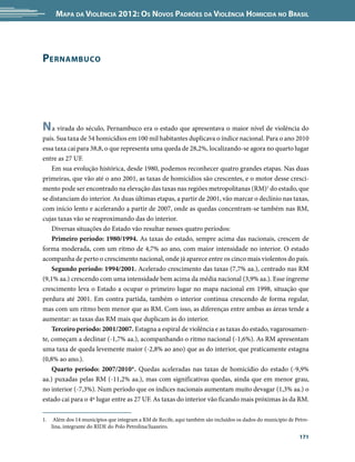 Mapa da Violência 2012: os noVos padrões da Violência HoMicida no Brasil




pernaMBuco




n a virada do século, Pernambuco era o estado que apresentava o maior nível de violência do
país. Sua taxa de 54 homicídios em 100 mil habitantes duplicava o índice nacional. Para o ano 2010
essa taxa cai para 38,8, o que representa uma queda de 28,2%, localizando-se agora no quarto lugar
entre as 27 UF.
    Em sua evolução histórica, desde 1980, podemos reconhecer quatro grandes etapas. Nas duas
primeiras, que vão até o ano 2001, as taxas de homicídios são crescentes, e o motor desse cresci-
mento pode ser encontrado na elevação das taxas nas regiões metropolitanas (RM)1 do estado, que
se distanciam do interior. As duas últimas etapas, a partir de 2001, vão marcar o declínio nas taxas,
com início lento e acelerando a partir de 2007, onde as quedas concentram-se também nas RM,
cujas taxas vão se reaproximando das do interior.
    Diversas situações do Estado vão resultar nesses quatro períodos:
    Primeiro período: 1980/1994. As taxas do estado, sempre acima das nacionais, crescem de
forma moderada, com um ritmo de 4,7% ao ano, com maior intensidade no interior. O estado
acompanha de perto o crescimento nacional, onde já aparece entre os cinco mais violentos do país.
    Segundo período: 1994/2001. Acelerado crescimento das taxas (7,7% aa.), centrado nas RM
(9,1% aa.) crescendo com uma intensidade bem acima da média nacional (3,9% aa.). Esse íngreme
crescimento leva o Estado a ocupar o primeiro lugar no mapa nacional em 1998, situação que
perdura até 2001. Em contra partida, também o interior continua crescendo de forma regular,
mas com um ritmo bem menor que as RM. Com isso, as diferenças entre ambas as áreas tende a
aumentar: as taxas das RM mais que duplicam às do interior.
    Terceiro período: 2001/2007. Estagna a espiral de violência e as taxas do estado, vagarosamen-
te, começam a declinar (-1,7% aa.), acompanhando o ritmo nacional (-1,6%). As RM apresentam
uma taxa de queda levemente maior (-2,8% ao ano) que as do interior, que praticamente estagna
(0,8% ao ano.).
    Quarto período: 2007/2010*. Quedas aceleradas nas taxas de homicídio do estado (-9,9%
aa.) puxadas pelas RM (-11,2% aa.), mas com significativas quedas, ainda que em menor grau,
no interior (-7,3%). Num período que os índices nacionais aumentam muito devagar (1,3% aa.) o
estado cai para o 4º lugar entre as 27 UF. As taxas do interior vão ficando mais próximas às da RM.

1.    Além dos 14 municípios que integram a RM de Recife, aqui também são incluídos os dados do município de Petro-
     lina, integrante do RIDE do Polo Petrolina/Juazeiro.
                                                                                                               171
 