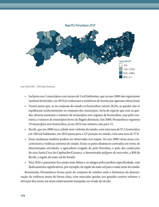Mapa PE2. Pernambuco: 2010*




                                                                                 taxa 2010*
                                                                                      0,0
                                                                                      0,0 --| 10,0
                                                                                     10,0 --| 26,0
                                                                                     26,0 --| +



Fonte: SIM/SVS/MS *2010: Dados Preliminares


    • Inclusive nos 3 municípios com menos de 5 mil habitantes, que no ano 2000 não registraram
      nenhum homicídio, em 2010 já evidenciam a existência de mortes por agressão intencional.
    • Vemos assim que, se no conjunto do estado os homicídios caíram 28,2%, as quedas não se
      espalharam uniformemente no conjunto dos municípios. Seria de esperar que com as que-
      das, deveria aumentar o número de municípios sem registro de homicídios, mas pelo con-
      trário, o número de municípios livres do flagelo diminuiu. Em 2000, Pernambuco registrou
      19 municípios sem homicídios, já em 2010 esse número caiu para 12.
    • Recife, que em 2000 era a cidade mais violenta do estado, com uma taxa de 97,5 homicídios
      em 100 mil habitantes, em 2010 passa para a 12º posição no estado, com uma taxa de 57,9.
    • Essas mudanças também podem ser observadas nos mapas. No ano 2000 várias áreas con-
      centravam a violência extrema do estado. Eram os polos dinâmicos centrados em torno de
      determinadas atividades: a agricultura irrigada do polo Petrolina, o polo das confecções
      do eixo Santa Cruz do Capibaribe/Caruaru, o denominado polígono da maconha, a RM de
      Recife, a região da mata sul do Estado.
    • Para 2010 o panorama fica muito mais difuso e os antigos polos perdem especificidade, com
      deslocamentos significativos, por exemplo, da região da mata sul para a mata norte do estado.
   Resumindo, Pernambuco forma parte do conjunto de estados onde o fenômeno da dissemi-
nação da violência atuou de forma clara, com marcadas quedas nos grandes centros urbanos e
elevação dos níveis em áreas relativamente tranquilas na virada do século.



174
 