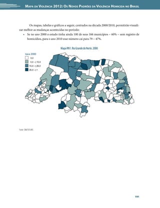 Mapa da Violência 2012: os noVos padrões da Violência HoMicida no Brasil



        Os mapas, tabelas e gráficos a seguir, centrados na década 2000/2010, permitirão visuali-
zar melhor as mudanças acontecidas no período:
   • Se no ano 2000 o estado tinha ainda 100 de seus 166 municípios – 60% – sem registro de
      homicídios, para o ano 2010 esse número cai para 79 – 47%.


                                 Mapa RN1. Rio Grande do Norte. 2000
       taxa 2000
             0,0
             0,0 --| 10,0
            10,0 --| 26,0
            26,0 --| +




Fonte: SIM/SVS/MS




                                                                                             191
 