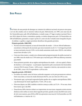 Mapa da Violência 2012: os noVos padrões da Violência HoMicida no Brasil




s ão p aulo




s ão Paulo, de uma posição de destaque no contexto da violência nacional, em poucos anos passa
a ser um dos estados com os menores índices do país. Efetivamente, em 1999, com uma taxa de
44,1 homicídios para cada 100 mil habitantes, o estado ocupa o 5º lugar no plano nacional. Para o
ano 2010, depois de fortes e sistemáticas quedas, os índices despencam para 13,9 homicídios em
100 mil habitantes, passando a ocupar o posto 25, como um dos 3 estados mais tranquilos do país.
   As tabelas e o gráfico a seguir permitem identificar dois grandes períodos:
   Primeiro período: 1980/1999.
   • No inicio da série temporal, as taxas de homicídio do estado – 13,8 em 100 mil habitantes –
       encontram-se bem perto da nacional, que nesse momento era de 11,7. Ao longo do período
       as taxas nacionais crescem 124% e as do estado aumentam ainda mais, 220,2%, com índices
       anuais bem elevados: 6,3%.
   • Com esse ritmo maior, o estado vai se distanciando progressivamente da média nacional: se
     em 1980 a taxa do estado era 17,9% maior que a nacional, para 1999 essa diferença aumenta
     para 68,6%
   • Nesse primeiro período, são as regiões metropolitanas do estado – a de sua capital, a Baixa-
     da Santista e a de Campinas – as principais responsáveis pelo crescimento dos homicídios:
     crescem 250,1% nesses 19 anos – 6,8% ao ano – enquanto o interior, cujo aumento se esten-
     de até 2001, cresce 145,1% equivalente a 4,4% ao ano.
   Segundo período: 1999/2010*.
   • Os índices do estado caem de forma acelerada enquanto os do país permanecem estáveis.
      Entre essas datas, as taxas do estado diminuem 68,5%, com um ritmo de 10% ao ano.
   • Novamente aqui, a principal responsável pelas quedas são as regiões metropolitanas (RM),
     cuja diminuição foi muito significativa: 75,4%, 12% ao ano.
   • Dois anos depois, em 2001, também o interior começa a ceder, cai 37,1% – 5% ao ano, ritmo
     bem menor que o das RM.
   • Dessa forma, RM e interior voltam a se reaproximar em suas taxas: enquanto existia enorme
     distância entre ambas no início deste segundo período, quando as taxas das RM eram acima
     de três vezes maiores, para 2010 as RM vão apresentar uma taxa de 15,6 homicídios em 100
     mil habitantes e o interior de 11,5.

                                                                                             219
 