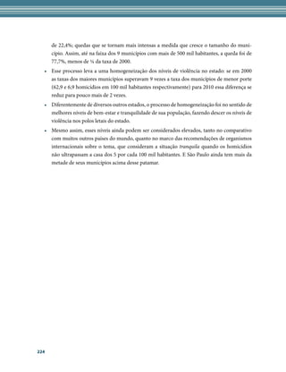 de 22,4%; quedas que se tornam mais intensas a medida que cresce o tamanho do muni-
      cípio. Assim, até na faixa dos 9 municípios com mais de 500 mil habitantes, a queda foi de
      77,7%, menos de ¼ da taxa de 2000.
  • Esse processo leva a uma homogeneização dos níveis de violência no estado: se em 2000
    as taxas dos maiores municípios superavam 9 vezes a taxa dos municípios de menor porte
    (62,9 e 6,9 homicídios em 100 mil habitantes respectivamente) para 2010 essa diferença se
    reduz para pouco mais de 2 vezes.
  • Diferentemente de diversos outros estados, o processo de homogeneização foi no sentido de
    melhores níveis de bem-estar e tranquilidade de sua população, fazendo descer os níveis de
    violência nos polos letais do estado.
  • Mesmo assim, esses níveis ainda podem ser considerados elevados, tanto no comparativo
    com muitos outros países do mundo, quanto no marco das recomendações de organismos
    internacionais sobre o tema, que consideram a situação tranquila quando os homicídios
    não ultrapassam a casa dos 5 por cada 100 mil habitantes. E São Paulo ainda tem mais da
    metade de seus municípios acima desse patamar.




224
 