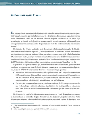 Mapa da Violência 2012: os noVos padrões da Violência HoMicida no Brasil




4. c onsiderações F inais




e m primeiro lugar, continua sendo difícil para nós assimilar as magnitudes implicadas nos quan-
titativos de homicídios que trabalhamos neste tipo de relatório. Em segundo lugar, também fica
difícil compreender como, em um país sem conflitos religiosos ou étnicos, de cor ou de raça,
sem disputas territoriais ou de fronteiras, sem guerra civil ou enfrentamentos políticos violentos,
consegue-se exterminar mais cidadãos do que na maior parte dos conflitos armados existentes no
mundo.
    No histórico dos 30 anos analisados neste documento, o Sistema de Informações de Mortali-
dade do Ministério da Saúde registrou 1,1 milhões de vítimas de homicídio. Para ter uma idéia do
que esse número representa, podemos indicar que só um pequeno número de cidades brasileiras,
13, para sermos exatos, alcançou esse número de habitantes no censo de 2010. Por essas mesmas
estatísticas de mortalidade, ocorreram, no ano de 2010, 50 mil assassinatos no país, com um ritmo
de 137 homicídios diários, número bem superior ao de um massacre do Carandiru1 por dia.
    Registramos no segundo capítulo que, diferentemente das décadas anteriores, que ostentaram
contínuos incrementos nas taxas de homicídio, com concentração em poucas unidades federati-
vas, a década 2000/2010 vai evidenciar drásticas e visíveis mudanças quanto a:
    • Intensidade. As taxas continuam crescendo rapidamente até 2003, há quedas relevantes até
        2005 e, a partir dessa data, equilíbrio instável com oscilações em torno de 26 homicídios em
        100 mil habitantes. Assim, fato inédito, a década fecha com uma taxa de 26,2 homicídios,
        muito semelhante à de 2000: 26,7 homicídios em 100 mil habitantes.
     • Estrutura. Os estados que lideravam as estatísticas no início da década apresentam quedas
       que podem chegar a extremos altamente significativos. Em contrapartida, os estados que
       tinha taxas baixas ou moderadas vão apresentar crescimento que, em vários locais, foi mui-
       to severo.
   Efetivamente, foi possível verificar que os sete estados que, na virada do século, apresentavam
as maiores taxas de homicídio do país: Pernambuco, Rio de Janeiro, Espírito Santo, São Paulo,
Mato Grosso, Roraima e Distrito Federal2 tiveram quedas, em casos, como o de São Paulo, bem


1.  Como ficou conhecida pela mídia a morte de 111 detentos em 2/10/1992 numa rebelião na Casa de Detenção de
   São Paulo.
2. Inclui-se aqui Espírito Santo, mas a partir de 1998 e não 2000 como o resto.


                                                                                                         237
 