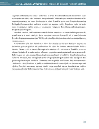 Mapa da Violência 2012: os noVos padrões da Violência HoMicida no Brasil



tração em andamento, que nivela e uniformiza os níveis de violência homicida nos diversos locais
do território nacional. Seria altamente desejável se essa transformação atuasse no sentido de ho-
mogeneizar as taxas por baixo, diminuindo os níveis de violência nas áreas de maior intensidade
do flagelo. Contudo, se isso realmente acontece em algumas regiões do país, na maior parte dos
casos, presenciamos o efeito inverso: o crescimento vertiginoso da violência em locais considera-
dos pacíficos e tranquilos.
   Podemos concluir, com base nos dados trabalhados no estudo e na intensidade do processo ob-
servado que, se as atuais condições forem mantidas, em menos de uma década as taxas do interior
deverão ultrapassar as das capitais/RM do país e também diminuirão sensivelmente as diferenças
entre os estados.
   Consideramos que, para enfrentar as novas modalidades da violência homicida no país, são
necessárias políticas públicas em condições de dar conta das recentes reformulações e desloca-
mentos. Nossas políticas na área foram geradas no marco da concentração da violência em um
número limitado de grandes centros urbanos e respondem ainda, em grande parte, a essa reali-
dade. Se, por um lado, essas políticas atingiram parcialmente seu objetivo de enfrentamento da
violência, por outro, não conseguiram evitar seu gotejamento para outras áreas ou regiões. Não
que essas políticas sejam obsoletas. Elas são necessárias, porém insuficientes. Precisamos mais dis-
cussão sobre como direcionar as políticas nacionais, estaduais e municipais em torno da segurança
pública. Com isso, esperamos que este estudo possa contribuir para a formulação de políticas
capazes de enfrentar de forma concreta e efetiva nossos ainda elevados níveis de violência letal.




                                                                                                239
 