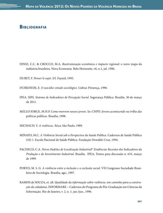 Mapa da Violência 2012: os noVos padrões da Violência HoMicida no Brasil




B iBliografia




DINIZ, C.C. & CROCCO, M.A. Reestruturação econômica e impacto regional: o novo mapa da
    indústria brasileira. Nova Economia. Belo Horizonte, v6, n.1, jul. 1996.


DUBET, F. Penser le sujet. S/l. Fayard, 1995.


DURKHEIM, E. O suicídio: estudo sociológico. Lisboa: Presença, 1996.


IPEA. SIPS. Sistema de Indicadores de Percepção Social. Segurança Pública. Brasília. 30 de março
    de 2011.


MELLO JORGE, M.H.P. Como morrem nossos jovens. In: CNPD. Jovens acontecendo na trilha das
   políticas públicas. Brasília, 1998.


MICHAUD, Y. A violência. Ática: São Paulo, 1989.


MINAYO, M.C. A Violência Social sob a Perspectiva da Saúde Pública. Cadernos de Saúde Pública
   (10) 1. Escola Nacional de Saúde Pública. Fundação Oswaldo Cruz, 1994.


PACHECO, C.A. Novos Padrões de Localização Industrial? Tendências Recentes dos Indicadores da
   Produção e do Investimento Industrial. Brasília. IPEA, Textos para discussão n. 633, março
   de 1999


PORTO, M. S. G. A violência entre a inclusão e a exclusão social. VII Congresso Sociedade Brasi-
   leira de Sociologia. Brasília, ago., 1997.


RAMOS de SOUZA, et. all. Qualidade da informação sobre violência: um caminho para a constru-
   ção da cidadania. INFORMARE – Cadernos do Programa de Pós-Graduação em Ciências da
   Informação. Rio de Janeiro, v. 2, n. 1, jan./jun., 1996.


                                                                                            241
 
