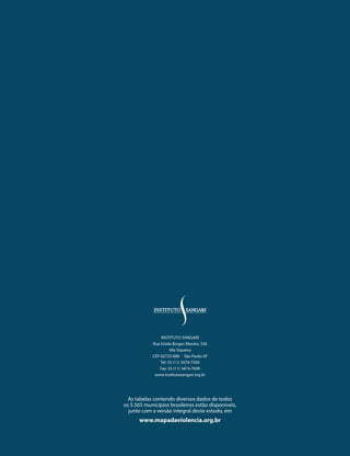 InstItuto sAngArI
                  rua Estela Borges Morato, 336
                            Vila siqueira
                  CEP 02722-000 · são Paulo-sP
                      tel: 55 (11) 3474-7500
                      Fax: 55 (11) 3474-7699
                   www.institutosangari.org.br




        As tabelas contendo diversos dados de todos
      os 5.565 municípios brasileiros estão disponíveis,
        junto com a versão integral deste estudo, em
            www.mapadaviolencia.org.br
244
 