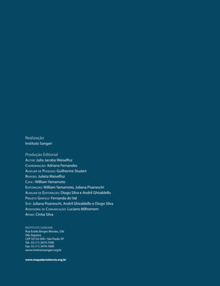 realização
Instituto sangari

produção Editorial
Autor: Julio Jacobo Waiselfisz
CoordenAção: adriana Fernandes
AuxiliAr de PesquisA: guilherme studart
revisão: Julieta Waiselfisz
CAPA : William Yamamoto
editorAção: William Yamamoto, Juliana pisaneschi
AuxiliAr de editorAção: Diogo silva e andril ghiraldello
Projeto GráfiCo: Fernanda do Val
site: Juliana pisaneschi, andril ghiraldello e Diogo silva
AssessoriA de ComuniCAção: Luciano Milhomem
APoio: Cíntia silva


InstItuto sangarI
rua Estela Borges Morato, 336
Vila siqueira
CEp 02722-000 • são paulo-sp
tel.: 55 (11) 3474-7500
Fax: 55 (11) 3474-7699
www.institutosangari.org.br


www.mapadaviolencia.org.br
 