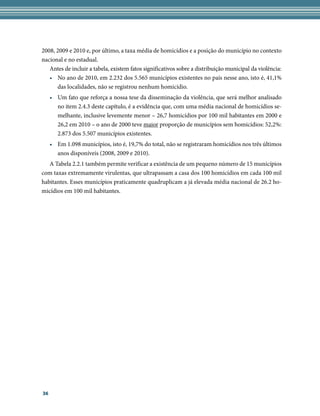 2008, 2009 e 2010 e, por último, a taxa média de homicídios e a posição do município no contexto
nacional e no estadual.
   Antes de incluir a tabela, existem fatos significativos sobre a distribuição municipal da violência:
   • No ano de 2010, em 2.232 dos 5.565 municípios existentes no país nesse ano, isto é, 41,1%
      das localidades, não se registrou nenhum homicídio.
     • Um fato que reforça a nossa tese da disseminação da violência, que será melhor analisado
       no item 2.4.3 deste capítulo, é a evidência que, com uma média nacional de homicídios se-
       melhante, inclusive levemente menor – 26,7 homicídios por 100 mil habitantes em 2000 e
       26,2 em 2010 – o ano de 2000 teve maior proporção de municípios sem homicídios: 52,2%:
       2.873 dos 5.507 municípios existentes.
     • Em 1.098 municípios, isto é, 19,7% do total, não se registraram homicídios nos três últimos
       anos disponíveis (2008, 2009 e 2010).
   A Tabela 2.2.1 também permite verificar a existência de um pequeno número de 15 municípios
com taxas extremamente virulentas, que ultrapassam a casa dos 100 homicídios em cada 100 mil
habitantes. Esses municípios praticamente quadruplicam a já elevada média nacional de 26.2 ho-
micídios em 100 mil habitantes.




36
 
