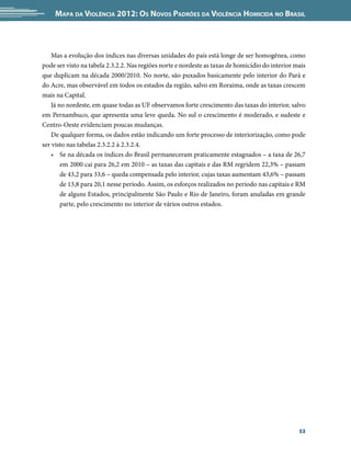 Mapa da Violência 2012: os noVos padrões da Violência HoMicida no Brasil



    Mas a evolução dos índices nas diversas unidades do país está longe de ser homogênea, como
pode ser visto na tabela 2.3.2.2. Nas regiões norte e nordeste as taxas de homicídio do interior mais
que duplicam na década 2000/2010. No norte, são puxados basicamente pelo interior do Pará e
do Acre, mas observável em todos os estados da região, salvo em Roraima, onde as taxas crescem
mais na Capital.
    Já no nordeste, em quase todas as UF observamos forte crescimento das taxas do interior, salvo
em Pernambuco, que apresenta uma leve queda. No sul o crescimento é moderado, e sudeste e
Centro-Oeste evidenciam poucas mudanças.
    De qualquer forma, os dados estão indicando um forte processo de interiorização, como pode
ser visto nas tabelas 2.3.2.2 à 2.3.2.4.
    • Se na década os índices do Brasil permaneceram praticamente estagnados – a taxa de 26,7
        em 2000 cai para 26,2 em 2010 – as taxas das capitais e das RM regridem 22,3% – passam
        de 43,2 para 33,6 – queda compensada pelo interior, cujas taxas aumentam 43,6% – passam
        de 13,8 para 20,1 nesse período. Assim, os esforços realizados no período nas capitais e RM
        de alguns Estados, principalmente São Paulo e Rio de Janeiro, foram anuladas em grande
        parte, pelo crescimento no interior de vários outros estados.




                                                                                                  53
 