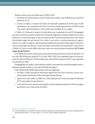 Podemos observar por essa tabela que, de 2002 a 2010:
     • O número de vítimas brancas caiu de 18.852 para 13.668, o que representa uma queda da
       ordem de 27,5%.
     • Já entre os negros, o número de vítimas de homicídio aumentou de 26.952 para 33.264,
       equivalente a um crescimento de 23,4%. Com isso, a brecha que já existia em 2002 cresceu
       mais ainda e de forma drástica, como teremos oportunidade de ver a seguir.
   A Tabela 2.4.2 relaciona o número de homicídios com a população de cada UF, desagregada
por raça/cor, além de calcular os Índices de Vitimização Negra que resulta da relação entre as taxas
de brancos e as taxas de negros. O que esse índice nos diz? Em que proporção temos mais vítimas
de homicídio negras do que brancas. Se o índice é zero, morre a mesma proporção de negros e
brancos. Se o índice é negativo, morrem proporcionalmente mais brancos que negros. Se positivo,
morrem mais negros que brancos. Assim, um índice nacional de vitimização de 82,7 como mostra
a Tabela 2.4.2 para o ano de 2006, indica que, nesse ano, morrem proporcionalmente 82,7%	mais	
negros	do	que	brancos.
   Essa Tabela nos permite verificar que as taxas de homicídio de brancos caíram de 20,6 para 15,0
em cada 100 mil brancos; queda de 27,1% entre 2002 e 2010. Já na população negra, as taxas pas-
saram de 30,0 em 2002 para 35,9 homicídios para cada 100 mil negros em 2010, o que representa
um aumento de 19,6%.
   Desagregando por região, e mais ainda por estado, o panorama fica muito heterogêneo, princi-
palmente quando se observa a taxa de homicídios de negros29.
   Vários dados dessa Tabela impressionam pela sua magnitude:
   • Em 2002, o índice nacional de vitimização negra foi de 45,8. Isto é, nesse ano, no país, mor-
      reram proporcionalmente 45,8% mais negros do que brancos.
     • Quatro anos mais tarde, em 2006, esse índice pula para 82,7 (morrem proporcionalmente
       82,7% mais negros do que brancos).
     • Já em 2010, um novo patamar preocupante: morrem proporcionalmente 139% mais negros
       que brancos, isto é, bem acima do dobro!




29. O desvio padrão (s), cuja função é sintetizar o grau de dispersão de uma distribuição de valores, indica que para as
    taxas brancas de 2919 s = 6,7, para a negra s =15,1. Isto é, mais do dobro de dispersão.


62
 