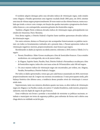 O nordeste adquire destaque pelos seus elevados índices de vitimização negra, onde estados
como Alagoas e Paraíba apresentam uma íngreme escalada desde 2002 para, em 2010, ostentar
uma taxa de vítimas negras proporcionalmente 20 vezes maior ao das vítimas brancas, numa esca-
lada que tende a crescer com o tempo, em função das quedas marcantes e progressivas dos homi-
cídios brancos e, em contrapartida, aumentos gritantes dos homicídios negros.
    Também a Região Norte evidencia elevados índices de vitimização negra, principalmente nos
estados de Amazonas, Pará e Roraima.
    Fora destas regiões, o Distrito Federal e Espírito Santo também apresentam elevados índices
de vitimização negra.
    Em outro extremo, destaca-se Paraná por não acompanhar historicamente os padrões nacio-
nais: em todos os levantamentos realizados até a presente data, o Paraná apresentou índices de
vitimização negativos: morrem, proporcionalmente, mais brancos que negros.
    Reordenando os dados já expostos na tabela anterior, referentes a 2010, temos a Tabela 2.4.3 a
seguir:
    • Paraná, Rondônia e Mato Grosso encabeçam a lista de homicídios brancos. Cinco estados
       nordestinos, em contrapartida, são os de menor índice.
     • Já Alagoas, Espírito Santo, Paraíba, Pará, Distrito Federal e Pernambuco encabeçam a lista
       de homicídios negros, todos eles com taxas acima de 50 homicídios cada 100 mil negros.
     • Os cinco maiores índices de vitimização negra são encontrados, por ordem, em: Alagoas,
       Paraíba, Pernambuco, Distrito Federal e Sergipe.
   Por todos os dados apresentados, vemos que, por cada branco assassinado em 2010, morreram
proporcionalmente mais de 2 negros nas mesmas circunstâncias. E mais preocupante ainda, pelo
balanço histórico dos últimos anos, a tendência desses pesados níveis de vitimização é crescer
ainda mais.
   Impressionam, tanto nos números absolutos quanto nas taxas, os altos índices de vitimização
negra em Alagoas e na Paraíba e ainda, em outros 17 estados brasileiros, onde morem, proporcio-
nalmente, mais do duplo de negros do que brancos.
   Essas evidências nos levam a postular a necessidade de reorientar as políticas nacionais, es-
taduais e municipais em torno da segurança pública, para enfrentar de forma real e efetiva essa
chaga aberta na realidade social do país.




64
 