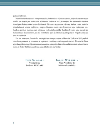 que desfrutavam.
   Para uma melhor visão e compreensão do problema da violência urbana, especificamente a que
resulta em mortes por homicídio, o Mapa da Violência 2012, a exemplo dos anteriores, também
investiga o fenômeno do ponto de vista de diferentes segmentos etários e sociais, como junto às
populações de jovens, mulheres e negros. Recortes como esses favorecem uma visão mais pro-
funda e, por isso mesmo, mais crítica da violência homicida. Também levam à uma espécie de
humanização dos números, ao dar rosto tanto para as vítimas quanto para os perpetradores de
atos de violência.
   Em um momento favorável a retrospectivas e expectativas, o Mapa da Violência 2012 poderá
contribuir para que se pensem e se repensem caminhos. A abrangência de três décadas facilita a
abordagem de um problema que permanece na ordem do dia e exige, cada vez mais, ações seguras
tanto do Poder Público quanto de cada cidadão em particular.




               Ben Sangari                            J o r g e We r t h e i n
                   Presidente	do                          Vice-Presidente	do
                Instituto	SANGARI                        Instituto	SANGARI




6
 