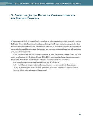 Mapa da Violência 2012: os noVos padrões da Violência HoMicida no Brasil




3. c onsolidação dos d ados                        da   Violência H oMicida
por U nidade F ederada




J ulgamos que seria de grande utilidade consolidar as informações disponíveis para cada Unidade
Federada. Como já indicamos na introdução, não se pretende aqui realizar um diagnóstico da si-
tuação e evolução dos homicídios em cada local. Procura-se elencar um conjunto de informações
que possibilitem a elaboração desse diagnóstico, seja por parte das autoridades, seja pela sociedade
civil, ou de forma conjunta.
    Com essa finalidade são detalhados dados dos 30 anos disponíveis – 1980/2010 – ou, para
maior aprofundamento, da última década -2000/2010 – mediante tabelas, gráficos e mapas geore-
ferenciados. Um último esclarecimento referente aos cortes utilizados nos mapas:
    0,0: Municípios sem registro de homicídio no ano de referência.
    0,0 -| 10,0: Municípios que registram homicídios, mas por embaixo do nível epidêmico.
    10,0 -| 26,0: Municípios acima do nível epidêmico, mas ainda embaixo da média nacional.
    26,0 e +: Municípios acima da média nacional.




                                                                                                 81
 