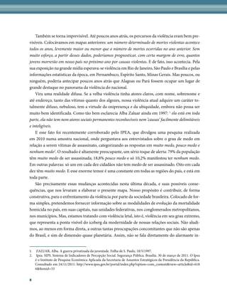 Também se torna imprevisível. Até poucos anos atrás, os percursos da violência eram bem pre-
visíveis. Colocávamos em mapas anteriores: um número determinado de mortes violentas acontece
todos os anos, levemente maior ou menor que o número de mortes ocorridas no ano anterior. Sem
muito esforço, a partir desses dados, poderíamos prognosticar, com certa margem de erro, quantos
jovens morrerão em nosso país no próximo ano por causas violentas. E de fato, isso acontecia. Pela
sua exposição na grande mídia esperava-se violência em Rio de Janeiro, São Paulo e Brasília e pelas
informações estatísticas da época, em Pernambuco, Espírito Santo, Minas Gerais. Mas poucos, ou
ninguém, poderia antecipar poucos anos atrás que Alagoas ou Pará fossem ocupar um lugar de
grande destaque no panorama da violência do nacional.
    Vira uma realidade difusa. Se a velha violência tinha atores claros, com nome, sobrenome e
até endereço, tanto das vítimas quanto dos algozes, nossa violência atual adquire um caráter to-
talmente difuso, nebuloso, tem a virtude da onipresença e da ubiquidade, embora não possa ser
muito bem identificada. Como tão bem esclarecia Alba Zaluar ainda em 1997: 1 ela está em toda
parte, ela não tem nem atores sociais permanentes reconhecíveis nem ‘causas’ facilmente delimitáveis
e inteligíveis.
    E esse fato foi recentemente corroborado pelo IPEA, que divulgou uma pesquisa realizada
em 2010 numa amostra nacional, onde perguntava aos entrevistados sobre o grau de medo em
relação a serem vítimas de assassinato, categorizando as respostas em muito medo, pouco medo e
nenhum medo2. O resultado é altamente preocupante, um sério toque de alerta: 79% da população
têm muito medo de ser assassinada; 18,8% pouco medo e só 10,2% manifestou ter nenhum medo.
Em outras palavras: só um em cada dez cidadãos não tem medo de ser assassinado. Oito em cada
dez têm muito medo. E esse enorme temor é uma constante em todas as regiões do país, e está em
toda parte.
    São precisamente essas mudanças acontecidas nesta última década, e suas possíveis conse-
quências, que nos levaram a elaborar o presente mapa. Nosso propósito é contribuir, de forma
construtiva, para o enfrentamento da violência por parte da sociedade brasileira. Colocado de for-
ma simples, pretendemos fornecer informação sobre as modalidades de evolução da mortalidade
homicida no país, em suas capitais, nas unidades federativas, nos conglomerados metropolitanos,
nos municípios, Mas, estamos tratando com violência letal, isto é, violência em seu grau extremo,
que representa a ponta visível do iceberg da modernidade de nossas relações sociais. Não aludi-
mos, ao menos em forma direta, a outras tantas preocupações concomitantes que não são apenas
do Brasil, e sim de dimensão quase planetária. Assim, não se fala diretamente do alarmante in-


1.    ZALUAR, Alba. A guerra privatizada da juventude. Folha de S. Paulo, 18/5/1997.
2.    Ipea. SIPS. Sistema de Indicadores de Percepção Social. Segurança Pública. Brasília. 30 de março de 2011. O Ipea
     é o Instituto de Pesquisa Econômica Aplicada da Secretaria de Assuntos Estratégicos da Presidência da República.
     Consultado em 24/11/2011: http://www.ipea.gov.br/portal/index.php?option=com_content&view=article&id=618
     6&Itemid=33


8
 