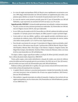 Mapa da Violência 2012: os noVos padrões da Violência HoMicida no Brasil



   • Se a taxa da região metropolitana (RM) de Maceió cresce rapidamente nos primeiros anos
     (em 1989 chega a 60,8 homicídios em 100 mil) também cai rapidamente para voltar a um
     patamar quase idêntico ao inicial. O crescimento foi praticamente nulo: 0,2% ao ano.
   • Já a taxa do interior, neste primeiro período, passa de 9,7 para 16 homicídios em 100 mil
     habitantes, o que representa um aumento de 65,6% nas taxas, ou 2,7% ao ano.
   Segundo período: 1999/2010*. As taxas do estado apresentam um acelerado e contínuo crescimento:
   • No país, as taxas nos anos extremos permanecem inalteradas: 26,2 homicídios em 100 mil,
      mas em Alagoas crescem 228,3%, mais que triplicando.
   • Se em 1999 a taxa do estado era de 20,3 homicídios em 100 mil, embaixo da média nacional,
     ocupando a 11ª posição, poucos anos depois, em 2006, já passa o ocupar o primeiro lugar.
   • Como pode ser visto nas tabelas e gráficos, neste segundo período contribuíram para o
     crescimento da violência, tanto a RM de Maceió quanto os municípios do interior, ambas
     com índices muito pesados: 12,3 e 10,3% ao ano, respectivamente.
   • Esse elevado crescimento fez com que 11 municípios de Alagoas sejam encontrados, atual-
     mente, entre as 100 maiores taxas do país: 5 pertencentes à RM de Maceió: Maceió, Mare-
     chal Deodoro, Messias, Pilar e Rio Largo; e 6 do Interior: Arapiraca, Joaquim Gomes, São
     Miguel dos Campos, São Sebastião, Teotônio Vilela e União dos Palmares, todos com taxas
     de 60 ou mais homicídios em 100 mil habitantes.
    Os mapas e dados a seguir especificam melhor a evolução do último período, tomando como
base a última década de dados disponíveis: 2000/2010*.
    Vemos, pelos mapas, como muda radicalmente a situação do estado, com níveis de violência
acima da média nacional em grande parte de seu território. Em 2010 vão ser 67 dos 102 municí-
pios do estado com taxas acima de 26 homicídios para cada 100 mil habitantes.
    Podemos verificar, pela tabela AL3 e o gráfico AL2, que as taxas crescem de forma muito inten-
sa em todas as faixas de população dos municípios.
    • A capital, Maceió, continua a concentrar praticamente a metade dos homicídios do estado,
       com uma taxa pouco vista no histórico dos 30 anos nas capitais brasileiras: 109,9 homicí-
       dios em 100 mil habitantes.
   • Mas também o segundo município em ordem de tamanho: Arapiraca, fora inclusive de sua
     região metropolitana, não fica muito atrás: 104,2 homicídios em 100 mil habitantes, quando
     no ano 2000 tinha 31,1.




                                                                                               89
 