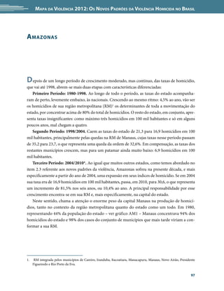 Mapa da Violência 2012: os noVos padrões da Violência HoMicida no Brasil




a Mazonas




d epois de um longo período de crescimento moderado, mas contínuo, das taxas de homicídio,
que vai até 1998, abrem-se mais duas etapas com características diferenciadas:
   Primeiro Período: 1980-1998. Ao longo de todo o período, as taxas do estado acompanha-
ram de perto, levemente embaixo, às nacionais. Crescendo ao mesmo ritmo: 4,5% ao ano, vão ser
os homicídios de sua região metropolitana (RM)1 os determinantes de toda a movimentação do
estado, por concentrar acima de 80% do total de homicídios. O resto do estado, em conjunto, apre-
senta taxas insignificantes: como máximo três homicídios em 100 mil habitantes e só em alguns
poucos anos, mal chegam a quatro.
   Segundo Período: 1998/2004. Caem as taxas do estado de 21,3 para 16,9 homicídios em 100
mil habitantes, principalmente pelas quedas na RM de Manaus, cujas taxas nesse período passam
de 35,2 para 23,7, o que representa uma queda da ordem de 32,6%. Em compensação, as taxas dos
restantes municípios crescem, mas para um patamar ainda muito baixo: 6,9 homicídios em 100
mil habitantes.
   Terceiro Período: 2004/2010*. Ao igual que muitos outros estados, como temos abordado no
item 2.3 referente aos novos padrões da violência, Amazonas sofreu na presente década, e mais
especificamente a partir do ano de 2004, uma expansão em seus índices de homicídio. Se em 2004
sua taxa era de 16,9 homicídios em 100 mil habitantes, passa, em 2010, para 30,6, o que representa
um incremento de 81,5% nos seis anos, ou 10,4% ao ano. A principal responsabilidade por esse
crescimento encontra-se em sua RM e, mais especificamente, na capital do estado.
   Neste sentido, chama a atenção o enorme peso da capital Manaus na produção de homicí-
dios, tanto no contexto da região metropolitana quanto do estado como um todo. Em 1980,
representando 44% da população do estado – ver gráfico AM1 – Manaus concentrava 94% dos
homicídios do estado e 98% dos casos do conjunto de municípios que mais tarde viriam a con-
formar a sua RM.




1.    RM integrada pelos municípios de Careiro, Iranduba, Itacoatiara, Manacapuru, Manaus, Novo Airão, Presidente
     Figueiredo e Rio Preto da Eva.


                                                                                                              97
 