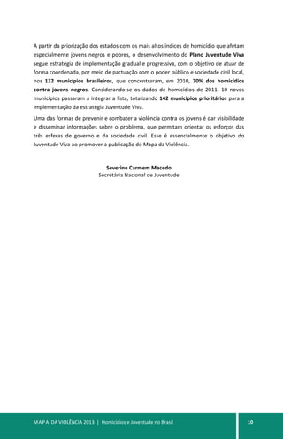 MAPA DA VIOLÊNCIA 2013 | Homicídios e Juventude no Brasil 10
A partir da priorização dos estados com os mais altos índices de homicídio que afetam
especialmente jovens negros e pobres, o desenvolvimento do Plano Juventude Viva
segue estratégia de implementação gradual e progressiva, com o objetivo de atuar de
forma coordenada, por meio de pactuação com o poder público e sociedade civil local,
nos 132 municípios brasileiros, que concentraram, em 2010, 70% dos homicídios
contra jovens negros. Considerando-se os dados de homicídios de 2011, 10 novos
municípios passaram a integrar a lista, totalizando 142 municípios prioritários para a
implementação da estratégia Juventude Viva.
Uma das formas de prevenir e combater a violência contra os jovens é dar visibilidade
e disseminar informações sobre o problema, que permitam orientar os esforços das
três esferas de governo e da sociedade civil. Esse é essencialmente o objetivo do
Juventude Viva ao promover a publicação do Mapa da Violência.
Severine Carmem Macedo
Secretária Nacional de Juventude
 