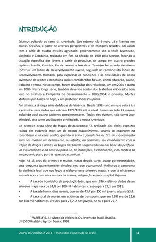 MAPA DA VIOLÊNCIA 2013 | Homicídios e Juventude no Brasil 11
INTRODUÇÃO
Estamos voltando ao tema da juventude. Esse retorno não é novo. Já o fizemos em
muitas ocasiões, a partir de diversas perspectivas e de múltiplos recortes. Foi assim
com a série de quatro estudos agrupados genericamente sob o título Juventude,
Violência e Cidadania, realizada em fins da década de 1990 pela Unesco, focando a
situação específica dos jovens a partir de pesquisas de campo em quatro grandes
capitais: Brasília, Curitiba, Rio de Janeiro e Fortaleza. Também foi quando decidimos
construir um Índice de Desenvolvimento Juvenil, seguindo os caminhos do Índice de
Desenvolvimento Humano, para expressar as condições e as dificuldades de nossa
juventude de aceder a benefícios sociais considerados básicos, como educação, saúde,
trabalho e renda. Nesse campo, foram divulgados dois relatórios, um em 2004 e outro
em 2006. Nesta longa série, também devemos contar dois trabalhos elaborados com
foco no Estatuto e Campanha do Desarmamento – 2003/2004: o primeiro, Mortes
Matadas por Armas de Fogo; e um posterior, Vidas Poupadas.
Por último, a já longa série de Mapas da Violência. Desde 1998 - ano em que veio à luz
o primeiro, com dados que cobriam 1979/1996 até o atual - foram ao todo 21 mapas,
incluindo aqui quatro cadernos complementares. Todos eles tiveram, seja como ator
principal, seja como coadjuvante privilegiado, a nossa juventude.
No primeiro dessa série de Mapas destacávamos: “A realidade dos dados expostos
coloca em evidência mais um de nossos esquecimentos. Jovens só aparecem na
consciência e na cena pública quando a crônica jornalística os tira do esquecimento
para nos mostrar um delinquente, ou infrator, ou criminoso; seu envolvimento com o
tráfico de drogas e armas, as brigas das torcidas organizadas ou nos bailes da periferia.
Do esquecimento e da omissão passa-se, de forma fácil, à condenação, e dai medeia só
um pequeno passo para a repressão e punição”
2
Hoje, há 15 anos do primeiro e muitos mapas depois surge, quase por necessidade,
uma pergunta aparentemente simples: será que avançamos? Melhorou o panorama
da violência letal que nos levou a elaborar esse primeiro mapa, e que já olhávamos
naquela época com uma mistura de alarme, indignação e preocupação? Vejamos:
• A taxa de homicídios da população total, que em 1996 – últimos dados desse
primeiro mapa - era de 24,8 por 100mil habitantes, cresceu para 27,1 em 2011.
• A taxa de homicídios juvenis, que era de 42,4 por 100 mil jovens foi para 53,4.
• A taxa total de mortes em acidentes de transporte, que em 1996 era de 22,6
por 100 mil habitantes, cresceu para 23,2. A dos jovens, de 24,7 para 27,7.
2
WAISELFIS, J.J. Mapa da Violência. Os Jovens do Brasil. Brasília.
UNESCO/Instituto Ayrton Senna: 1998.
 
