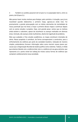 MAPA DA VIOLÊNCIA 2013 | Homicídios e Juventude no Brasil 12
• Também os suicídios passaram de 4,3 para 5,1 na população total e, entre os
jovens, de 4,9 para 5,1.
Não parece haver muitos motivos para festejar; pelo contrário. A situação, que já era
inaceitável quando elaboramos o primeiro mapa, agravou-se ainda mais. Foi
precisamente a grande preocupação com os índices alarmantes de mortalidade de
nossa juventude que nos levou a traçar o primeiro desses mapas e continuar depois
com os outros estudos e projetos. Hoje, com grande pesar, vemos que os motivos
ainda existem e subsistem, apesar de reconhecer os avanços realizados em diversas
áreas. Contudo, são avanços ainda insuficientes, diante da magnitude do problema.
Mais que acabados e frios estudos acadêmicos, os mapas constituem chamados de
alerta. Nosso propósito é contribuir, de forma corresponsável e construtiva, para o
enfrentamento da violência por parte da sociedade brasileira. Colocado de maneira
simples, pretendemos fornecer informação sobre como morrem nossos jovens por
causas que a Organização Mundial da Saúde qualifica como violentas. Todavia, é nítido
que estamos lidando com a violência letal, isto é, a violência em seu grau extremo, que
representa só a ponta visível do iceberg de muitas outras formas de violência que
campeiam cotidianamente nossa sociedade.
 