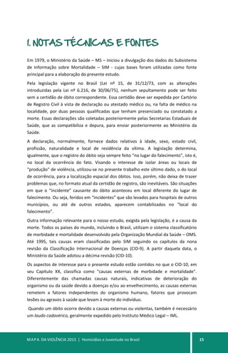 MAPA DA VIOLÊNCIA 2013 | Homicídios e Juventude no Brasil 15
1. NOTAS TÉCNICAS E FONTES
Em 1979, o Ministério da Saúde – MS – iniciou a divulgação dos dados do Subsistema
de Informação sobre Mortalidade – SIM - cujas bases foram utilizadas como fonte
principal para a elaboração do presente estudo.
Pela legislação vigente no Brasil (Lei nº 15, de 31/12/73, com as alterações
introduzidas pela Lei nº 6.216, de 30/06/75), nenhum sepultamento pode ser feito
sem a certidão de óbito correspondente. Essa certidão deve ser expedida por Cartório
de Registro Civil à vista de declaração ou atestado médico ou, na falta de médico na
localidade, por duas pessoas qualificadas que tenham presenciado ou constatado a
morte. Essas declarações são coletadas posteriormente pelas Secretarias Estaduais de
Saúde, que as compatibiliza e depura, para enviar posteriormente ao Ministério da
Saúde.
A declaração, normalmente, fornece dados relativos à idade, sexo, estado civil,
profissão, naturalidade e local de residência da vítima. A legislação determina,
igualmente, que o registro do óbito seja sempre feito “no lugar do falecimento”, isto é,
no local da ocorrência do fato. Visando o interesse de isolar áreas ou locais de
"produção" de violência, utilizou-se no presente trabalho este último dado, o do local
de ocorrência, para a localização espacial dos óbitos. Isso, porém, não deixa de trazer
problemas que, no formato atual da certidão de registro, são inevitáveis. São situações
em que o “incidente” causante do óbito aconteceu em local diferente do lugar de
falecimento. Ou seja, feridos em “incidentes” que são levados para hospitais de outros
municípios, ou até de outros estados, aparecem contabilizados no “local do
falecimento”.
Outra informação relevante para o nosso estudo, exigida pela legislação, é a causa da
morte. Todos os países do mundo, incluindo o Brasil, utilizam o sistema classificatório
de morbidade e mortalidade desenvolvido pela Organização Mundial da Saúde – OMS.
Até 1995, tais causas eram classificadas pelo SIM seguindo os capítulos da nona
revisão da Classificação Internacional de Doenças (CID-9). A partir daquela data, o
Ministério da Saúde adotou a décima revisão (CID-10).
Os aspectos de interesse para o presente estudo estão contidos no que o CID-10, em
seu Capítulo XX, classifica como "causas externas de morbidade e mortalidade".
Diferentemente das chamadas causas naturais, indicativas de deterioração do
organismo ou da saúde devido a doenças e/ou ao envelhecimento, as causas externas
remetem a fatores independentes do organismo humano, fatores que provocam
lesões ou agravos à saúde que levam à morte do indivíduo.
Quando um óbito ocorre devido a causas externas ou violentas, também é necessário
um laudo cadavérico, geralmente expedido pelo Instituto Médico Legal – IML.
 