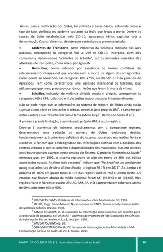MAPA DA VIOLÊNCIA 2013 | Homicídios e Juventude no Brasil 16
Assim, para a codificação dos óbitos, foi utilizada a causa básica, entendida como o
tipo de fato, violência ou acidente causante da lesão que levou à morte. Dentre as
causas de óbito estabelecidas pelo CID-10, agrupamos vários capítulos sob a
denominação Causas Violentas, de interesse central para o presente estudo:
• Acidentes de Transporte, como indicativo da violência cotidiana nas vias
públicas, corresponde às categorias V01 a V99 do CID-10. Incorpora, além dos
comumente denominados “acidentes de trânsito”, outros acidentes derivados das
atividades de transporte, como aéreo, por água etc.
• Homicídios, como indicador por excelência de formas conflitivas de
relacionamento interpessoal que acabam com a morte de algum dos antagonistas.
Corresponde ao somatório das categorias X85 a Y09, recebendo o título genérico de
Agressões. Tem como característica uma agressão intencional de terceiros, que
utilizam qualquer meio para provocar danos, lesões que levam à morte da vítima.
• Suicídios, indicador de violência dirigida contra si próprio, corresponde às
categorias X60 a X84, todas sob o título Lesões Autoprovocadas Intencionalmente.
Não se pode negar que as informações do sistema de registro de óbitos ainda estão
sujeitas a uma série de limitações e críticas, expostas pelo próprio SIM
3
, e também por
outros autores que trabalharam com o tema (Mello Jorge
4
; Ramos de Souza et al
5
).
A primeira grande limitação, assumida pelo próprio SIM, é o sub-registro.
Deve-se à ocorrência de inúmeros sepultamentos sem o competente registro,
determinando uma redução do número de óbitos declarados devido,
fundamentalmente, à cobertura deficitária do sistema, sobretudo nas regiões Norte e
Nordeste, e faz com que a fidedignidade das informações diminua com a distância dos
centros urbanos e com o tamanho e disponibilidades dos municípios. Mas nos últimos
anos houve grandes avanços nesse sentido do Sistema. O próprio Ministério da Saúde
6
estimava que, em 1992, o sistema registrava só algo em torno de 80% dos óbitos
acontecidos no país. Análises mais recentes
7
indicam que “No Brasil há um consistente
avanço da cobertura desde a última década, atingindo 96,1% em 2011”. A cobertura é
próxima de 100% em quase todas as UFs das regiões Sudeste, Sul e Centro-Oeste. Os
estados que ficaram abaixo da média nacional foram MT (95,8%) e DF (94,8%). Nas
regiões Norte e Nordeste quatro UFs (AC, AM, PA, e SE) apresentaram cobertura acima
de 90%, oito entre 80% e 90%.
3
SIM/DATASUS/MS. O Sistema de Informações sobre Mortalidade. S/l, 1995.
4
MELLO, Jorge. Como Morrem Nossos Jovens. In: CNPD. Jovens acontecendo na trilha
das políticas públicas. Brasília, 1998.
5
RAMOS de SOUZA, et. al. Qualidade da informação sobre violência: um caminho para
a construção da cidadania. INFORMARE – Cadernos do Programa de Pós-Graduação em Ciências
da Informação. Rio de Janeiro, v.2, n.1, jan./ jun. 1996.
6
SIM/DATASUS/MS op. cit.
7
CGIAE/MINISTÉRIO DA SAÚDE. Sistema de Informações sobre Mortalidade – SIM.
Consolidação da base de dados de 2011. Brasília. 2013.
 