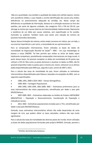MAPA DA VIOLÊNCIA 2013 | Homicídios e Juventude no Brasil 17
Não só a quantidade, mas também a qualidade dos dados tem sofrido reparos: mortes
sem assistência médica, o que impede a correta identificação das causas e/ou lesões;
deficiências no preenchimento adequado da certidão, etc. Nesse campo das
deficiências na qualidade da informação, destaca-se a utilização excessiva ou fora dos
padrões, por parte de algumas unidades, das categorias Y10 a Y34 do CID-10, que
abrange as mortes por causas externas de intencionalidade indeterminada. Representa
a existência de um óbito por causas violentas, sem especificação se foi suicídio,
homicídio ou acidente. Também neste caso existe uma redução do número de
possíveis homicídios declarados.
Apesar dessas limitações do sistema, existe amplo consenso em indicar, por um lado, a
sua enorme importância e, por outro, a necessidade de seu aprimoramento.
Para as comparações internacionais, foram utilizadas as bases de dados de
mortalidade da Organização Mundial da Saúde
8
– OMS – em cuja metodologia se
baseou o nosso SIM/MS. Tal fato permite que ambas as séries de dados sejam
totalmente compatíveis, possibilitando comparações internacionais em larga escala. A
partir dessas bases, foi possível completar os dados de mortalidade de 95 países que
utilizam o CID-10. Mas como os países demoram a atualizar os dados na OMS, não foi
possível emparelhar todos os países para o mesmo ano. Assim, utilizaram-se os últimos
dados disponibilizados pela OMS que, segundo o país, variam de 2007 a 2011.
Para o cálculo das taxas de mortalidade do país, foram utilizadas as estimativas
intercensitárias disponibilizadas pelo Datasus, baseadas em projeções do IBGE, com as
seguintes especificações:
• 1980, 1991, 2000 e 2010: IBGE – Censos Demográficos.
• 1996: IBGE – Contagem Populacional.
• 1981-1990, 1992-1999, 2001-2006: IBGE – Estimativas preliminares para os
anos intercensitários dos totais populacionais, estratificadas por idade e sexo pelo
MS/SE/Datasus.
• 2007-2009: IBGE – Estimativas elaboradas no âmbito do Projeto UNFPA/IBGE
(BRA/4/P31A) – População e Desenvolvimento. Coordenação de População e
Indicadores Sociais.
• 2011: IBGE - Estimativas populacionais enviadas para o TCU, estratificadas por
idade e sexo pelo MS/SGEP/Datasus.
Contudo, essas estimativas intercensitárias oficiais não estão desprovidas de certa
margem de erro, que podem afetar as taxas calculadas, embora não seja muito
significativo.
Para o cálculo das taxas de mortalidade dos diversos países do mundo, foram utilizadas
as bases de dados populacionais fornecidas pelo próprio WHOSIS. Contudo, perante a
8
WHOSIS, World Mortality Databases.
 