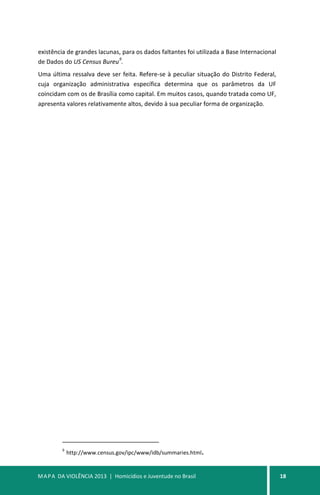 MAPA DA VIOLÊNCIA 2013 | Homicídios e Juventude no Brasil 18
existência de grandes lacunas, para os dados faltantes foi utilizada a Base Internacional
de Dados do US Census Bureu
9
.
Uma última ressalva deve ser feita. Refere-se à peculiar situação do Distrito Federal,
cuja organização administrativa específica determina que os parâmetros da UF
coincidam com os de Brasília como capital. Em muitos casos, quando tratada como UF,
apresenta valores relativamente altos, devido à sua peculiar forma de organização.
9
http://www.census.gov/ipc/www/idb/summaries.html.
 