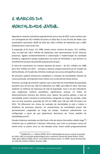 MAPA DA VIOLÊNCIA 2013 | Homicídios e Juventude no Brasil 19
2. MARCOS DA
MORTALIDADE JUVENIL
Segundo as recentes estimativas populacionais, para o ano de 2011 o país contava com
um contingente de 34,5 milhões de jovens na faixa dos 15 aos 24 anos de idade. Esse
quantitativo representa 18,0% do total dos 192,3 milhões de habitantes que o IBGE
projetava para o país nesse ano.
A proporção já foi maior. Em 1980, existia menor número de jovens: 25,1 milhões;
mas, no total dos 118,7 milhões de habitantes, eles representavam 21,1%. Diversos
processos, ligados fundamentalmente à urbanização e modernização da sociedade
brasileira, originariam quedas progressivas nas taxas de fertilidade, o que derivou no
encolhimento da base da pirâmide populacional do país.
O ritmo de crescimento em número absoluto de jovens – de 25,1 milhões em 1980
para 34,5 milhões em 2011 − começou a declinar progressivamente já em meados da
última década, em função das referidas mudanças nas curvas demográficas do país.
No presente capítulo tentaremos estabelecer o contexto da mortalidade violenta de
nossa juventude, contrapondo esses índices com os das demais faixas etárias.
Veremos, ao longo do presente capítulo, que a taxa total de mortalidade da população
brasileira caiu de 631 por 100 mil habitantes em 1980, para 608 em 2011, fato bem
evidente na melhoria da esperança de vida da população. Esse é um dos indicadores
cuja progressiva melhora possibilitou significativos avanços no Índice de
Desenvolvimento Humano dos últimos anos. Apesar dos ganhos globais, a taxa de
mortalidade juvenil manteve-se praticamente estagnada ao longo do período, ainda
com um leve aumento, passando de 127 em 1980, para 136 por 100 mil jovens em
2011. Tal diferencial nos ritmos de evolução da mortalidade já está a indicar a
existência de processos diversos. As características da mortalidade juvenil não
permaneceram congeladas ao longo do tempo, mudaram radicalmente sua
configuração a partir do que poderíamos denominar de "novos padrões da
mortalidade juvenil".
Estudos históricos realizados em São Paulo e Rio de Janeiro (Vermelho e Mello Jorge
10
)
mostram que as epidemias e doenças infecciosas, que eram as principais causas de
morte entre os jovens cinco ou seis décadas atrás, foram sendo progressivamente
10
VERMELHO, L.L. e MELLO JORGE, M.H.P. Mortalidade de jovens: análise do período
de 1930 a 1991 (a transição epidemiológica para a violência). Revista de Saúde Pública. 30 (4).
1996. Apud: MELLO JORGE, M.H.P. Como Morrem Nossos Jovens. In: CNPD. Jovens Acontecendo
na Trilha das Políticas Públicas. Brasília, 1998.
 