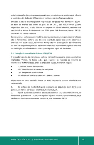 MAPA DA VIOLÊNCIA 2013 | Homicídios e Juventude no Brasil 20
substituídas pelas denominadas causas externas, principalmente, acidentes de trânsito
e homicídios. Os dados do SIM permitem verificar essa significativa mudança.
Em 1980 as causas externas já eram responsáveis por pouco mais da metade - 52,9% -
do total de mortes dos jovens do país. Já em 2011, dos 46.920 óbitos juvenis
registrados pelo SIM, 34.336 tiveram sua origem nas causas externas, fazendo esse
percentual se elevar drasticamente: em 2011 quase 3/4 de nossos jovens - 73,2% -
morreram por causas externas.
Como veremos ao longo deste relatório, os maiores responsáveis por essa mortalidade
são os homicídios a ceifar a vida de nossa juventude, apesar das quedas observadas
entre os anos 2004 e 2007, resultantes do impacto das estratégias de desarmamento
da época e de políticas pontuais de enfrentamento da violência em algumas Unidades
da Federação, notadamente São Paulo e, em segundo lugar, Rio de Janeiro.
2.1. Evolução da mortalidade violenta: 1980/2011
A evolução histórica da mortalidade violenta no Brasil impressiona pelos quantitativos
implicados. Vemos, na tabela 2.1.1 que, segundo os registros do Sistema de
Informações de Mortalidade, entre os anos 1980 e 2011, morreram no país:
• 1.145.908 vítimas de homicídio.
• 995.284 vítimas de acidentes de transporte.
• 205.890 pessoas suicidaram-se.
• As três causas somadas totalizam 2.347.082 vítimas.
Alguns aspectos nessa evolução devem ser ainda destacados, por sua relevância para
nosso estudo:
1. Se as taxas de mortalidade para o conjunto da população caem 3,5% nesse
período, as mortes por causas externas aumentam 28,5%.
2. Quem puxa esses aumentos das causas externas são, fundamentalmente, os
homicídios, que crescem 132,1%; em segundo lugar os suicídios, que crescem 56,4%; e
também os óbitos em acidentes de transporte, que aumentam 28,5%.
 