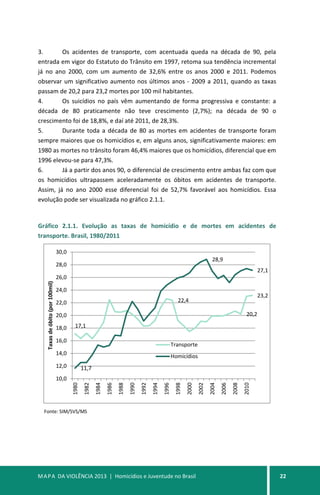 MAPA DA VIOLÊNCIA 2013 | Homicídios e Juventude no Brasil 22
3. Os acidentes de transporte, com acentuada queda na década de 90, pela
entrada em vigor do Estatuto do Trânsito em 1997, retoma sua tendência incremental
já no ano 2000, com um aumento de 32,6% entre os anos 2000 e 2011. Podemos
observar um significativo aumento nos últimos anos - 2009 a 2011, quando as taxas
passam de 20,2 para 23,2 mortes por 100 mil habitantes.
4. Os suicídios no país vêm aumentando de forma progressiva e constante: a
década de 80 praticamente não teve crescimento (2,7%); na década de 90 o
crescimento foi de 18,8%, e daí até 2011, de 28,3%.
5. Durante toda a década de 80 as mortes em acidentes de transporte foram
sempre maiores que os homicídios e, em alguns anos, significativamente maiores: em
1980 as mortes no trânsito foram 46,4% maiores que os homicídios, diferencial que em
1996 elevou-se para 47,3%.
6. Já a partir dos anos 90, o diferencial de crescimento entre ambas faz com que
os homicídios ultrapassem aceleradamente os óbitos em acidentes de transporte.
Assim, já no ano 2000 esse diferencial foi de 52,7% favorável aos homicídios. Essa
evolução pode ser visualizada no gráfico 2.1.1.
Gráfico 2.1.1. Evolução as taxas de homicídio e de mortes em acidentes de
transporte. Brasil, 1980/2011
Fonte: SIM/SVS/MS
17,1
22,4
20,2
23,2
11,7
28,9
27,1
10,0
12,0
14,0
16,0
18,0
20,0
22,0
24,0
26,0
28,0
30,0
1980
1982
1984
1986
1988
1990
1992
1994
1996
1998
2000
2002
2004
2006
2008
2010
Taxasdeóbito(por100mil)
Transporte
Homicídios
 