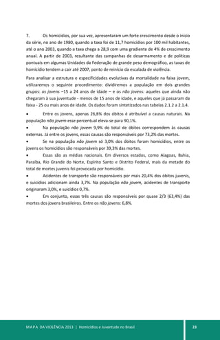MAPA DA VIOLÊNCIA 2013 | Homicídios e Juventude no Brasil 23
7. Os homicídios, por sua vez, apresentaram um forte crescimento desde o início
da série, no ano de 1980, quando a taxa foi de 11,7 homicídios por 100 mil habitantes,
até o ano 2003, quando a taxa chega a 28,9 com uma gradiente de 4% de crescimento
anual. A partir de 2003, resultante das campanhas de desarmamento e de políticas
pontuais em algumas Unidades da Federação de grande peso demográfico, as taxas de
homicídio tendem a cair até 2007, ponto de reinício da escalada de violência.
Para analisar a estrutura e especificidades evolutivas da mortalidade na faixa jovem,
utilizaremos o seguinte procedimento: dividiremos a população em dois grandes
grupos: os jovens –15 a 24 anos de idade – e os não jovens: aqueles que ainda não
chegaram à sua juventude - menos de 15 anos de idade, e aqueles que já passaram da
faixa - 25 ou mais anos de idade. Os dados foram sintetizados nas tabelas 2.1.2 a 2.1.4.
• Entre os jovens, apenas 26,8% dos óbitos é atribuível a causas naturais. Na
população não jovem esse percentual eleva-se para 90,1%.
• Na população não jovem 9,9% do total de óbitos correspondem às causas
externas. Já entre os jovens, essas causas são responsáveis por 73,2% das mortes.
• Se na população não jovem só 3,0% dos óbitos foram homicídios, entre os
jovens os homicídios são responsáveis por 39,3% das mortes.
• Essas são as médias nacionais. Em diversos estados, como Alagoas, Bahia,
Paraíba, Rio Grande do Norte, Espírito Santo e Distrito Federal, mais da metade do
total de mortes juvenis foi provocada por homicídio.
• Acidentes de transporte são responsáveis por mais 20,4% dos óbitos juvenis,
e suicídios adicionam ainda 3,7%. Na população não jovem, acidentes de transporte
originaram 3,0%, e suicídios 0,7%.
• Em conjunto, essas três causas são responsáveis por quase 2/3 (63,4%) das
mortes dos jovens brasileiros. Entre os não jovens: 6,8%.
 