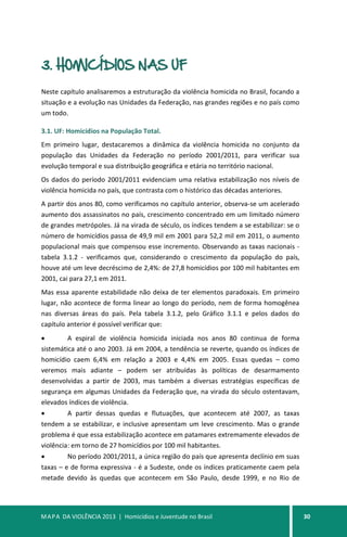 MAPA DA VIOLÊNCIA 2013 | Homicídios e Juventude no Brasil 30
3. HOMICÍDIOS NAS UF
Neste capítulo analisaremos a estruturação da violência homicida no Brasil, focando a
situação e a evolução nas Unidades da Federação, nas grandes regiões e no país como
um todo.
3.1. UF: Homicídios na População Total.
Em primeiro lugar, destacaremos a dinâmica da violência homicida no conjunto da
população das Unidades da Federação no período 2001/2011, para verificar sua
evolução temporal e sua distribuição geográfica e etária no território nacional.
Os dados do período 2001/2011 evidenciam uma relativa estabilização nos níveis de
violência homicida no país, que contrasta com o histórico das décadas anteriores.
A partir dos anos 80, como verificamos no capítulo anterior, observa-se um acelerado
aumento dos assassinatos no país, crescimento concentrado em um limitado número
de grandes metrópoles. Já na virada de século, os índices tendem a se estabilizar: se o
número de homicídios passa de 49,9 mil em 2001 para 52,2 mil em 2011, o aumento
populacional mais que compensou esse incremento. Observando as taxas nacionais -
tabela 3.1.2 - verificamos que, considerando o crescimento da população do país,
houve até um leve decréscimo de 2,4%: de 27,8 homicídios por 100 mil habitantes em
2001, cai para 27,1 em 2011.
Mas essa aparente estabilidade não deixa de ter elementos paradoxais. Em primeiro
lugar, não acontece de forma linear ao longo do período, nem de forma homogênea
nas diversas áreas do país. Pela tabela 3.1.2, pelo Gráfico 3.1.1 e pelos dados do
capítulo anterior é possível verificar que:
• A espiral de violência homicida iniciada nos anos 80 continua de forma
sistemática até o ano 2003. Já em 2004, a tendência se reverte, quando os índices de
homicídio caem 6,4% em relação a 2003 e 4,4% em 2005. Essas quedas – como
veremos mais adiante – podem ser atribuídas às políticas de desarmamento
desenvolvidas a partir de 2003, mas também a diversas estratégias específicas de
segurança em algumas Unidades da Federação que, na virada do século ostentavam,
elevados índices de violência.
• A partir dessas quedas e flutuações, que acontecem até 2007, as taxas
tendem a se estabilizar, e inclusive apresentam um leve crescimento. Mas o grande
problema é que essa estabilização acontece em patamares extremamente elevados de
violência: em torno de 27 homicídios por 100 mil habitantes.
• No período 2001/2011, a única região do país que apresenta declínio em suas
taxas – e de forma expressiva - é a Sudeste, onde os índices praticamente caem pela
metade devido às quedas que acontecem em São Paulo, desde 1999, e no Rio de
 