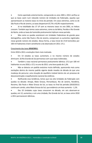 MAPA DA VIOLÊNCIA 2013 | Homicídios e Juventude no Brasil 37
• Como apontado anteriormente, comparando os anos 2001 e 2011 verifica-se
que as taxas caem num reduzido número de Unidades da Federação, aquelas que
apresentavam as maiores taxas no início do período. Em casos extremos, como os de
São Paulo e Rio de Janeiro, as taxas despencam 67,7% e 43,9% respectivamente.
• Já na totalidade das 17 UF com as menores taxas no ano 2001, os índices
crescem. Também aqui temos casos extremos, como os da Bahia, Paraíba e Rio Grande
do Norte, onde as taxas de homicídio praticamente triplicam nesse período.
• Mas como as quedas acontecem em Unidades Federativas de grande peso
demográfico, como São Paulo e Rio de Janeiro, compensam os aumentos registrados
nesse grande número de estados. Dessa forma, a taxa inicial de 27,8 homicídios por
100 mil habitantes é bem semelhante a da observada em 2011: 27,1.
Crescimento das taxas 2010/2011:
Entre 2010 e 2011 a evolução é bem mais matizada.
• Em 13 estados as taxas aumentam, e no mesmo número de estados
diminuem. Só Rio Grande do Sul permanece com suas taxas inalteradas.
• Também a taxa nacional permanece praticamente idêntica: 27,5 por 100 mil
habitantes no ano 2010, e 27,1 no ano de 2011: uma leve queda de 1,3%.
• Não se detecta um padrão evolutivo muito definido, aparecendo mais como
oscilações dentro do mesmo padrão vigente desde meados da década do que uma
mudança de percurso: uma situação de equilíbrio instável dentro de um processo de
desconcentração e espalhamento nacional da violência.
• Ratificando essa tendência, temos que nas oito Unidades da Federação com
quedas na década: Amapá, Mato Grosso, Pernambuco, Rio de Janeiro, Rondônia,
Roraima, São Paulo e Mato Grosso do Sul, as taxas no final do período (2010/2011)
continuam caindo, salvo Mato Grosso do Sul, que evidencia um leve aumento - 1,1%.
• Das 19 Unidades cujas taxas cresceram na década, em seis observam-se
quedas; em 12, aumentos; e em uma Unidade, Rio Grande do Sul, as taxas entre 2010
e 2011 permanecem idênticas.
 