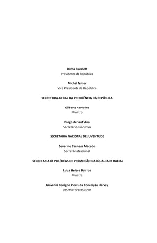 MAPA DA VIOLÊNCIA 2013 | Homicídios e Juventude no Brasil 3
Dilma Rousseff
Presidenta da República
Michel Temer
Vice Presidente da República
SECRETARIA-GERAL DA PRESIDÊNCIA DA REPÚBLICA
Gilberto Carvalho
Ministro
Diogo de Sant´Ana
Secretário-Executivo
SECRETARIA NACIONAL DE JUVENTUDE
Severine Carmem Macedo
Secretária Nacional
SECRETARIA DE POLÍTICAS DE PROMOÇÃO DA IGUALDADE RACIAL
Luiza Helena Bairros
Ministra
Giovanni Benigno Pierre da Conceição Harvey
Secretário-Executivo
 
