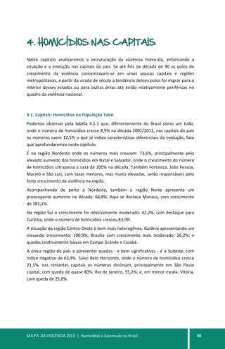 MAPA DA VIOLÊNCIA 2013 | Homicídios e Juventude no Brasil 45
4. HOMICÍDIOS NAS CAPITAIS
Neste capítulo analisaremos a estruturação da violência homicida, enfatizando a
situação e a evolução nas capitais do país. Se até fins da década de 90 os polos de
crescimento da violência concentravam-se em umas poucas capitais e regiões
metropolitanas, a partir da virada de século a tendência desses polos foi migrar para o
interior desses estados ou para outras áreas até então relativamente periféricas no
quadro da violência nacional.
4.1. Capitais: Homicídios na População Total.
Podemos observar pela tabela 4.1.1 que, diferentemente do Brasil como um todo,
onde o número de homicídios cresce 8,9% na década 2001/2011, nas capitais do país
os números caem 12,5% o que já indica características diferenciais da evolução, fato
que aprofundaremos neste capítulo.
É na região Nordeste onde os números mais crescem: 73,6%, principalmente pelo
elevado aumento dos homicídios em Natal e Salvador, onde o crescimento do número
de homicídios ultrapassa a casa de 200% na década. Também Fortaleza, João Pessoa,
Maceió e São Luís, com taxas menores, mas muito elevadas, serão responsáveis pelo
forte crescimento da violência na região.
Acompanhando de perto o Nordeste, também a região Norte apresenta um
preocupante aumento na década: 66,8%. Aqui se destaca Manaus, com crescimento
de 181,1%.
Na região Sul o crescimento foi relativamente moderado: 42,2%, com destaque para
Curitiba, onde o número de homicídios cresceu 83,9%
A situação da região Centro-Oeste é bem mais heterogênea. Goiânia apresentando um
elevando crescimento: 100,9%; Brasília com crescimento mais moderado: 26,2%; e
quedas relativamente baixas em Campo Grande e Cuiabá.
A única região do país a apresentar quedas - e bem significativas - é a Sudeste, com
índice negativo de 63,9%. Salvo Belo Horizonte, onde o número de homicídios cresce
21,5%, nas restantes capitais os números declinam, principalmente em São Paulo
capital, com queda de quase 80%; Rio de Janeiro, 55,2%; e, em menor escala, Vitória,
com queda de 25,8%.
 