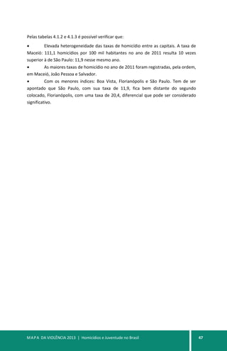 MAPA DA VIOLÊNCIA 2013 | Homicídios e Juventude no Brasil 47
Pelas tabelas 4.1.2 e 4.1.3 é possível verificar que:
• Elevada heterogeneidade das taxas de homicídio entre as capitais. A taxa de
Maceió: 111,1 homicídios por 100 mil habitantes no ano de 2011 resulta 10 vezes
superior à de São Paulo: 11,9 nesse mesmo ano.
• As maiores taxas de homicídio no ano de 2011 foram registradas, pela ordem,
em Maceió, João Pessoa e Salvador.
• Com os menores índices: Boa Vista, Florianópolis e São Paulo. Tem de ser
apontado que São Paulo, com sua taxa de 11,9, fica bem distante do segundo
colocado, Florianópolis, com uma taxa de 20,4, diferencial que pode ser considerado
significativo.
 