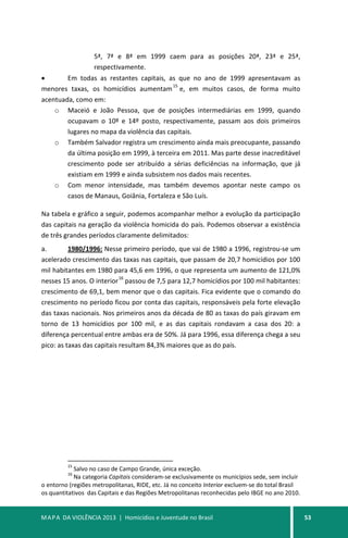 MAPA DA VIOLÊNCIA 2013 | Homicídios e Juventude no Brasil 53
5ª, 7ª e 8ª em 1999 caem para as posições 20ª, 23ª e 25ª,
respectivamente.
• Em todas as restantes capitais, as que no ano de 1999 apresentavam as
menores taxas, os homicídios aumentam
15
e, em muitos casos, de forma muito
acentuada, como em:
o Maceió e João Pessoa, que de posições intermediárias em 1999, quando
ocupavam o 10º e 14º posto, respectivamente, passam aos dois primeiros
lugares no mapa da violência das capitais.
o Também Salvador registra um crescimento ainda mais preocupante, passando
da última posição em 1999, à terceira em 2011. Mas parte desse inacreditável
crescimento pode ser atribuído a sérias deficiências na informação, que já
existiam em 1999 e ainda subsistem nos dados mais recentes.
o Com menor intensidade, mas também devemos apontar neste campo os
casos de Manaus, Goiânia, Fortaleza e São Luís.
Na tabela e gráfico a seguir, podemos acompanhar melhor a evolução da participação
das capitais na geração da violência homicida do país. Podemos observar a existência
de três grandes períodos claramente delimitados:
a. 1980/1996: Nesse primeiro período, que vai de 1980 a 1996, registrou-se um
acelerado crescimento das taxas nas capitais, que passam de 20,7 homicídios por 100
mil habitantes em 1980 para 45,6 em 1996, o que representa um aumento de 121,0%
nesses 15 anos. O interior
16
passou de 7,5 para 12,7 homicídios por 100 mil habitantes:
crescimento de 69,1, bem menor que o das capitais. Fica evidente que o comando do
crescimento no período ficou por conta das capitais, responsáveis pela forte elevação
das taxas nacionais. Nos primeiros anos da década de 80 as taxas do país giravam em
torno de 13 homicídios por 100 mil, e as das capitais rondavam a casa dos 20: a
diferença percentual entre ambas era de 50%. Já para 1996, essa diferença chega a seu
pico: as taxas das capitais resultam 84,3% maiores que as do país.
15
Salvo no caso de Campo Grande, única exceção.
16
Na categoria Capitais consideram-se exclusivamente os municípios sede, sem incluir
o entorno (regiões metropolitanas, RIDE, etc. Já no conceito Interior excluem-se do total Brasil
os quantitativos das Capitais e das Regiões Metropolitanas reconhecidas pelo IBGE no ano 2010.
 