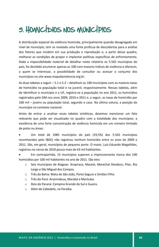 MAPA DA VIOLÊNCIA 2013 | Homicídios e Juventude no Brasil 60
5. HOMICÍDIOS NOS MUNICÍPIOS
A distribuição espacial da violência homicida, principalmente quando desagregada em
nível de município, tem se revelado uma fonte profícua de descobertas para a análise
dos fatores que incidem em sua produção e reprodução e, a partir desse quadro,
melhorar as condições de propor e implantar políticas específicas de enfrentamento.
Dada a impossibilidade material de detalhar neste relatório os 5.565 municípios do
país, foi decidido enumerar apenas os 100 com maiores índices de violência e oferecer,
a quem se interessar, a possibilidade de consultar ou acessar o conjunto dos
municípios no site www.mapadaviolencia.org.br.
As duas tabelas a seguir – 5.1 e 5.2 – detalham os 100 municípios com as maiores taxas
de homicídio na população total e na juvenil, respectivamente. Nessas tabelas, além
de identificar o município e a UF, registra-se a população no ano 2011, os homicídios
registrados pelo SIM nos anos 2009, 2010 e 2011 e, a seguir, as taxas de homicídio por
100 mil – jovens ou população total, segundo o caso. Na última coluna, a posição do
município no contexto nacional.
Antes de entrar a analisar essas tabelas sintéticas, devemos mencionar um fato
relevante que pode ser visualizado no quadro com a totalidade dos municípios: a
existência de uma forte concentração de violência homicida em um número limitado
de polos ou áreas:
• Um total de 1085 municípios do país (19,5%) dos 5.565 municípios
reconhecidos pelo IBGE) não registrou nenhum homicídio entre os anos de 2009 e
2011. São, em geral, municípios de pequeno porte. O maior, Luís Eduardo Magalhães,
registrou no censo de 2010 pouco mais de 63 mil habitantes.
• Em contrapartida, 15 municípios superam a impressionante marca dos 100
homicídios por 100 mil habitantes no ano de 2011. São eles:
o Seis municípios de Alagoas: Arapiraca, Maceió, Marechal Deodoro, Pilar, Rio
Largo e São Miguel dos Campos.
o Três da Bahia: Mata de São João, Porto Seguro e Simões Filho.
o Três do Pará: Ananindeua, Marabá e Marituba.
o Dois do Paraná: Campina Grande do Sul e Guaíra.
o Além de Cabedelo, na Paraíba.
 