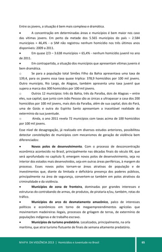 MAPA DA VIOLÊNCIA 2013 | Homicídios e Juventude no Brasil 65
Entre os jovens, a situação é bem mais complexa e dramática.
• A concentração em determinadas áreas e municípios é bem maior nos caso
das vítimas jovens. Em perto da metade dos 5.565 municípios do país – 2.584
municípios = 46,4% - o SIM não registrou nenhum homicídio nos três últimos anos
disponíveis: 2009 a 2011.
• Em quase 2/3 – 3.638 municípios = 65,4% - nenhum homicídio juvenil no ano
de 2011.
• Em contrapartida, a situação dos municípios que apresentam vítimas juvenis é
bem dramática.
o Se para a população total Simões Filho da Bahia apresentava uma taxa de
139,4, para os jovens essa taxa quase triplica: 378,9 homicídios por 100 mil jovens.
Outro município, Rio Largo, de Alagoas, também apresenta uma taxa juvenil que
supera a marca dos 300 homicídios por 100 mil jovens.
o Outros 12 municípios: três da Bahia, três da Paraíba, dois de Alagoas – entre
eles, sua capital, que junto com João Pessoa são as únicas a ultrapassar a casa dos 200
homicídios por 100 mil jovens, mais dois da Paraíba, além de sua capital, dois do Pará,
uma de Goiás e outra do Espírito Santo apresentam a inaceitável realidade do
extermínio da sua juventude.
o Ainda, o ano 2011 revela 72 municípios com taxas acima de 100 homicídios
por 100 mil jovens.
Esse nível de desagregação, já realizado em diversos estudos anteriores, possibilitou
detectar constelações de municípios com mecanismos de geração de violência bem
diferenciados:
• Novos polos de desenvolvimento. Com o processo de desconcentração
econômica acontecido no Brasil, principalmente nas décadas finais do século XX, que
será aprofundado no capítulo 9, emergem novos polos de desenvolvimento, seja no
interior dos estados mais desenvolvidos, seja em outras áreas periféricas, à margem do
processo. Esses novos polos tornam-se áreas atrativas de população e de
investimentos que, diante da limitada e deficitária presença dos poderes públicos,
principalmente na área de segurança, convertem-se também em polos atrativos da
criminalidade e da violência.
• Municípios de zona de fronteira, dominadas por grandes interesses e
estruturas do contrabando de armas, de produtos, de pirataria e/ou, também, rotas do
tráfico.
• Municípios do arco do desmatamento amazônico, palco de interesses
políticos e econômicos em torno de megaempreendimentos agrícolas que
movimentam madeireiras ilegais, processos de grilagem de terras, de extermínio de
populações indígenas e de trabalho escravo.
• Municípios de turismo predatório. Localizados, principalmente, na orla
marítima, que atrai turismo flutuante de finais de semana altamente predatório.
 