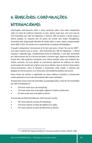 MAPA DA VIOLÊNCIA 2013 | Homicídios e Juventude no Brasil 67
6. HOMICÍDIOS: COMPARAÇÕES
INTERNACIONAIS
Informações internacionais sobre o tema permitem obter uma visão comparativa
sobre os níveis de violência existentes no país. Vemos assim que, com uma taxa de
27,4 homicídios por 100 mil habitantes e 54,8 por 100 mil jovens, o Brasil ocupa a
sétima posição no conjunto dos 95 países do mundo com dados homogêneos,
fornecidos pela Organização Mundial da Saúde sobre o tema, dados compreendidos
entre 2007 e 2011, de acordo com o especificado no capítulo metodológico.
O quadro comparativo internacional já foi bem pior para o Brasil. No ano de 1999
17
,
com taxas menores que as atuais – 26,3 homicídios por 100 mil habitantes – o Brasil
ocupava o segundo lugar, imediatamente atrás da Colômbia. E com 48,5 homicídios
por 100 mil jovens de 15 a 24 anos de idade, o terceiro lugar, depois da Colômbia e de
Puerto Rico. Não podemos interpretar essa sétima posição como uma melhoria dos
índices nacionais. Foi mais devido ao crescimento explosivo da violência em vários
outros países do mundo que originou esse recuo relativo. Aqui se incluem vários países
centro-americanos, como El Salvador e Guatemala, onde eclode a violência das
gangues ou marras juvenis, ou a Venezuela, com problemas político-estruturais.
Outra forma de verificar o significado de nossa violência homicida é comparando
nossos patamares com os de outros países tidos como civilizados.
Comparando nossos níveis de homicídios na população total, a taxa de 27,4 homicídios
por 100 mil habitantes é:
• 274 vezes maior que a de Hong Kong.
• 137 vezes maior que as do Japão, Inglaterra e Gales ou Marrocos.
• 91 vezes maior que as do Egito ou Sérvia.
Já nossa taxa de 54,8 homicídios por 100 mil jovens resulta:
• 547 vezes superior às taxas de Hong Kong.
• 273 vezes superior às taxas da Inglaterra ou Japão.
• 137 vezes superior às taxas da Alemanha ou Áustria.
17
J.J. WAISELFISZ. Mapa da Violência III. Os jovens do Brasil. Brasília, UNESCO. 2002.
 