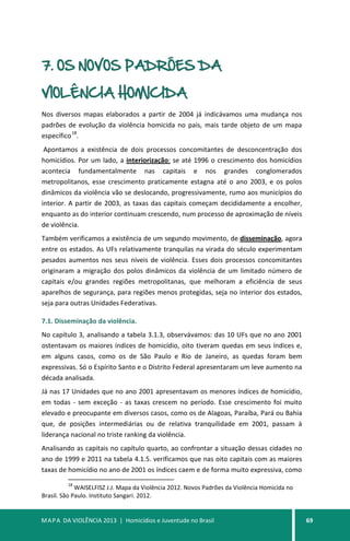 MAPA DA VIOLÊNCIA 2013 | Homicídios e Juventude no Brasil 69
7. OS NOVOS PADRÕES DA
VIOLÊNCIA HOMICIDA
Nos diversos mapas elaborados a partir de 2004 já indicávamos uma mudança nos
padrões de evolução da violência homicida no país, mais tarde objeto de um mapa
específico
18
.
Apontamos a existência de dois processos concomitantes de desconcentração dos
homicídios. Por um lado, a interiorização: se até 1996 o crescimento dos homicídios
acontecia fundamentalmente nas capitais e nos grandes conglomerados
metropolitanos, esse crescimento praticamente estagna até o ano 2003, e os polos
dinâmicos da violência vão se deslocando, progressivamente, rumo aos municípios do
interior. A partir de 2003, as taxas das capitais começam decididamente a encolher,
enquanto as do interior continuam crescendo, num processo de aproximação de níveis
de violência.
Também verificamos a existência de um segundo movimento, de disseminação, agora
entre os estados. As UFs relativamente tranquilas na virada do século experimentam
pesados aumentos nos seus níveis de violência. Esses dois processos concomitantes
originaram a migração dos polos dinâmicos da violência de um limitado número de
capitais e/ou grandes regiões metropolitanas, que melhoram a eficiência de seus
aparelhos de segurança, para regiões menos protegidas, seja no interior dos estados,
seja para outras Unidades Federativas.
7.1. Disseminação da violência.
No capítulo 3, analisando a tabela 3.1.3, observávamos: das 10 UFs que no ano 2001
ostentavam os maiores índices de homicídio, oito tiveram quedas em seus índices e,
em alguns casos, como os de São Paulo e Rio de Janeiro, as quedas foram bem
expressivas. Só o Espírito Santo e o Distrito Federal apresentaram um leve aumento na
década analisada.
Já nas 17 Unidades que no ano 2001 apresentavam os menores índices de homicídio,
em todas - sem exceção - as taxas crescem no período. Esse crescimento foi muito
elevado e preocupante em diversos casos, como os de Alagoas, Paraíba, Pará ou Bahia
que, de posições intermediárias ou de relativa tranquilidade em 2001, passam à
liderança nacional no triste ranking da violência.
Analisando as capitais no capítulo quarto, ao confrontar a situação dessas cidades no
ano de 1999 e 2011 na tabela 4.1.5. verificamos que nas oito capitais com as maiores
taxas de homicídio no ano de 2001 os índices caem e de forma muito expressiva, como
18
WAISELFISZ J.J. Mapa da Violência 2012. Novos Padrões da Violência Homicida no
Brasil. São Paulo. Instituto Sangari. 2012.
 