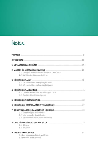 MAPA DA VIOLÊNCIA 2013 | Homicídios e Juventude no Brasil 7
ÍNDICE
PREFÁCIO ....................................................................................................................... 9
INTRODUÇÃO ............................................................................................................... 11
1. NOTAS TÉCNICAS E FONTES ..................................................................................... 15
2. MARCOS DA MORTALIDADE JUVENIL ..................................................................... 19
2.1. Evolução da mortalidade violenta: 1980/2011
2.2. Significação dos quantitativos
3. HOMICÍDIOS NAS UF ................................................................................................ 30
3.1. UF: Homicídios na População Total
3.2. UF: Homicídios na População Jovem
4. HOMICÍDIOS NAS CAPITAIS ...................................................................................... 45
4.1. Capitais: Homicídios na População Total
4.2. Capitais: Homicídios Juvenis
5. HOMICÍDIOS NOS MUNICÍPIOS ................................................................................ 60
6. HOMICÍDIOS: COMPARAÇÕES INTERNACIONAIS .................................................... 67
7. OS NOVOS PADRÕES DA VIOLÊNCIA HOMICIDA...................................................... 69
7.1. Disseminação da violência
7.2. Interiorização da violência
7.3. Deslocamento dos polos dinâmicos
8. QUESTÕES DE GÊNERO E DE RAÇA/COR .................................................................. 74
8.1. Gênero
8.2. Raça/Cor
9. FATORES EXPLICATIVOS ........................................................................................... 94
9.1 Dos novos padrões da violência
9.2 Entraves institucionais
 