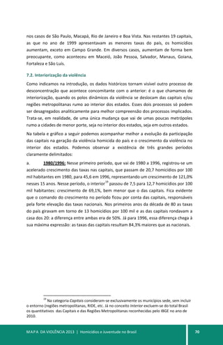 MAPA DA VIOLÊNCIA 2013 | Homicídios e Juventude no Brasil 70
nos casos de São Paulo, Macapá, Rio de Janeiro e Boa Vista. Nas restantes 19 capitais,
as que no ano de 1999 apresentavam as menores taxas do país, os homicídios
aumentam, exceto em Campo Grande. Em diversos casos, aumentam de forma bem
preocupante, como aconteceu em Maceió, João Pessoa, Salvador, Manaus, Goiana,
Fortaleza e São Luís.
7.2. Interiorização da violência
Como indicamos na introdução, os dados históricos tornam visível outro processo de
desconcentração que acontece concomitante com o anterior: é o que chamamos de
interiorização, quando os polos dinâmicos da violência se deslocam das capitais e/ou
regiões metropolitanas rumo ao interior dos estados. Esses dois processos só podem
ser desagregados analiticamente para melhor compreensão dos processos implicados.
Trata-se, em realidade, de uma única mudança que vai de umas poucas metrópoles
rumo a cidades de menor porte, seja no interior dos estados, seja em outros estados.
Na tabela e gráfico a seguir podemos acompanhar melhor a evolução da participação
das capitais na geração da violência homicida do país e o crescimento da violência no
interior dos estados. Podemos observar a existência de três grandes períodos
claramente delimitados:
a. 1980/1996: Nesse primeiro período, que vai de 1980 a 1996, registrou-se um
acelerado crescimento das taxas nas capitais, que passam de 20,7 homicídios por 100
mil habitantes em 1980, para 45,6 em 1996, representando um crescimento de 121,0%
nesses 15 anos. Nesse período, o interior
19
passou de 7,5 para 12,7 homicídios por 100
mil habitantes: crescimento de 69,1%, bem menor que o das capitais. Fica evidente
que o comando do crescimento no período ficou por conta das capitais, responsáveis
pela forte elevação das taxas nacionais. Nos primeiros anos da década de 80 as taxas
do país giravam em torno de 13 homicídios por 100 mil e as das capitais rondavam a
casa dos 20: a diferença entre ambas era de 50%. Já para 1996, essa diferença chega à
sua máxima expressão: as taxas das capitais resultam 84,3% maiores que as nacionais.
19
Na categoria Capitais consideram-se exclusivamente os municípios sede, sem incluir
o entorno (regiões metropolitanas, RIDE, etc. Já no conceito Interior excluem-se do total Brasil
os quantitativos das Capitais e das Regiões Metropolitanas reconhecidas pelo IBGE no ano de
2010.
 