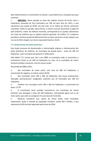MAPA DA VIOLÊNCIA 2013 | Homicídios e Juventude no Brasil 72
fator determinante é o crescimento no interior, o qual determina a elevação das taxas
nacionais.
c. 2003/2011. Nesse período as taxas das capitais recuam de forma clara e
sistemática, passando de 41,6 homicídios por 100 mil para 36,4 em 2011, o que
representa uma queda de 29,9% nos oito anos. Já os índices do interior continuam
crescendo: 23,6% no período. Dessa forma, o interior assume claramente o papel de
polo dinâmico, motor da violência homicida, contrapondo-se às quedas substantivas
nos níveis da violência que as capitais estariam gerando. No Gráfico 7.2.1 podemos
perceber a contínua queda do diferencial entre as taxas nacionais e as das capitais, que
no ano de 2011 atingem sua menor expressão histórica: 34,2%.
7.3. Deslocamento dos polos dinâmicos.
Esse duplo processo de disseminação e interiorização originou o deslocamento dos
polos dinâmicos da violência: de municípios de grande porte - acima de 100 mil
habitantes - para municípios de pequeno e médio porte.
Pela tabela 7.3.1 vemos que, até o ano 2000, os municípios onde se concentrou o
crescimento foram os de 100 mil habitantes ou mais. Já os municípios de menor
tamanho também cresceram, mas em menor escala.
No período de 2000 a 2011:
• Nos municípios de maior porte, com mais de 500 mil habitantes, o
crescimento foi negativo, os índices caíram 28,3%.
• Nos municípios entre 200 e 500 mil habitantes não houve praticamente
alteração; permaneceram estagnados, próximos aos 35 homicídios por 100 mil
habitantes.
• Também nos municípios entre 100 e 200 mil habitantes o crescimento foi
baixo: 17,7%
• O crescimento nesse período concentra-se nos municípios de menor
tamanho, que abrangem a faixa até 100 habitantes, contrastando agora com os de
maior porte, que caem ou estagnam em suas taxas de homicídio.
• Devemos considerar que, apesar do menor porte, esses municípios
representam quase a metade da população brasileira: exatos 86,3 milhões, o que
representa 45,3% do total registrado pelo Censo de 2010.
 