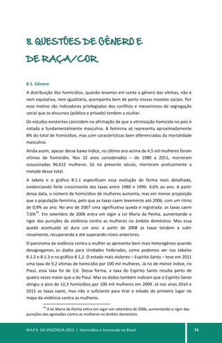 MAPA DA VIOLÊNCIA 2013 | Homicídios e Juventude no Brasil 74
8. QUESTÕES DE GÊNERO E
DE RAÇA/COR
8.1. Gênero
A distribuição dos homicídios, quando levamos em conta o gênero das vítimas, não é
nem equitativa, nem igualitária, acompanha bem de perto nossas mazelas sociais. Por
esse motivo são indicadores privilegiados dos conflitos e mecanismos de segregação
social que os discursos (público e privado) tendem a ocultar.
Os estudos existentes coincidem na afirmação de que a vitimização homicida no país é
notada e fundamentalmente masculina. A feminina só representa aproximadamente
8% do total de homicídios, mas com características bem diferenciadas da mortalidade
masculina.
Ainda assim, apesar desse baixo índice, no último ano acima de 4,5 mil mulheres foram
vítimas de homicídio. Nos 32 anos considerados – de 1980 a 2011, morreram
assassinadas 96.612 mulheres. Só no presente século, morreram praticamente a
metade desse total.
A tabela e o gráfico 8.1.1 especificam essa evolução de forma mais detalhada,
evidenciando forte crescimento das taxas entre 1980 e 1996: 4,6% ao ano. A partir
dessa data, o número de homicídios de mulheres aumenta, mas em menor proporção
que a população feminina, pelo que as taxas caem levemente até 2006, com um ritmo
de 0,9% ao ano. No ano de 2007 uma significativa queda é registrada: as taxas caem
7,6%
20
. Em setembro de 2006 entra em vigor a Lei Maria da Penha, aumentando o
rigor das punições da violência contra as mulheres no âmbito doméstico. Mas essa
queda acentuada só dura um ano: a partir de 2008 as taxas tendem a subir
novamente, recuperando e até superando níveis anteriores.
O panorama da violência contra a mulher se apresenta bem mais heterogêneo quando
desagregamos os dados para Unidades Federadas, como podemos ver nas tabelas
8.1.2 e 8.1.3 e no gráfico 8.1,2. O estado mais violento – Espírito Santo – teve em 2011
uma taxa de 9,2 vítimas de homicídio por 100 mil mulheres. Já no de menor índice, no
Piauí, essa taxa foi de 2,6. Dessa forma, a taxa do Espírito Santo resulta perto de
quatro vezes maior que a do Piauí. Mas os dados também indicam que o Espírito Santo
atingiu o pico de 12,3 homicídios por 100 mil mulheres em 2009. Já nos anos 2010 e
2011 as taxas caem, mas não o suficiente para tirar o estado do primeiro lugar no
mapa da violência contra as mulheres.
20
A lei Maria da Penha entra em vigor em setembro de 2006, aumentando o rigor das
punições das agressões contra as mulheres no âmbito doméstico.
 