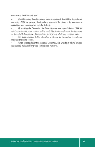 MAPA DA VIOLÊNCIA 2013 | Homicídios e Juventude no Brasil 77
Outros fatos merecem destaque:
• Considerando o Brasil como um todo, o número de homicídios de mulheres
aumenta 17,2% na década, duplicando o aumento do número de assassinatos
masculinos que, no mesmo período, foi de 8,1%.
• O impacto da Campanha do Desarmamento nos anos 2004 e 2005 foi
relativamente mais baixo entre as mulheres, devido fundamentalmente à maior carga
de domesticidade deste tipo de assassinato e menor uso relativo de armas de fogo.
• Em duas unidades, Bahia e Paraíba, o número de homicídios de mulheres
mais que triplica na década.
• Cinco estados: Tocantins, Alagoas, Maranhão, Rio Grande do Norte e Goiás
duplicam ou mais seu número de homicídio de mulheres.
 